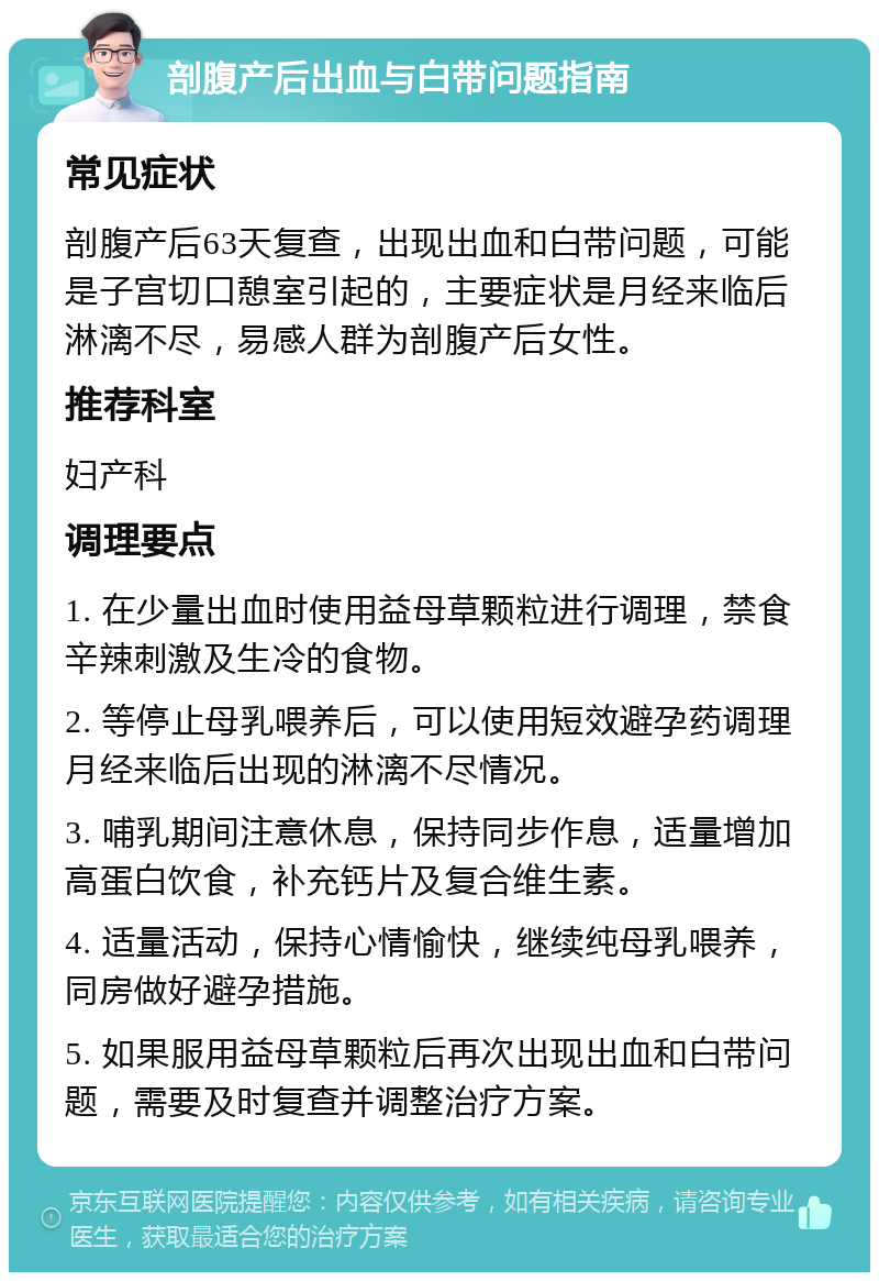 剖腹产后出血与白带问题指南 常见症状 剖腹产后63天复查，出现出血和白带问题，可能是子宫切口憩室引起的，主要症状是月经来临后淋漓不尽，易感人群为剖腹产后女性。 推荐科室 妇产科 调理要点 1. 在少量出血时使用益母草颗粒进行调理，禁食辛辣刺激及生冷的食物。 2. 等停止母乳喂养后，可以使用短效避孕药调理月经来临后出现的淋漓不尽情况。 3. 哺乳期间注意休息，保持同步作息，适量增加高蛋白饮食，补充钙片及复合维生素。 4. 适量活动，保持心情愉快，继续纯母乳喂养，同房做好避孕措施。 5. 如果服用益母草颗粒后再次出现出血和白带问题，需要及时复查并调整治疗方案。