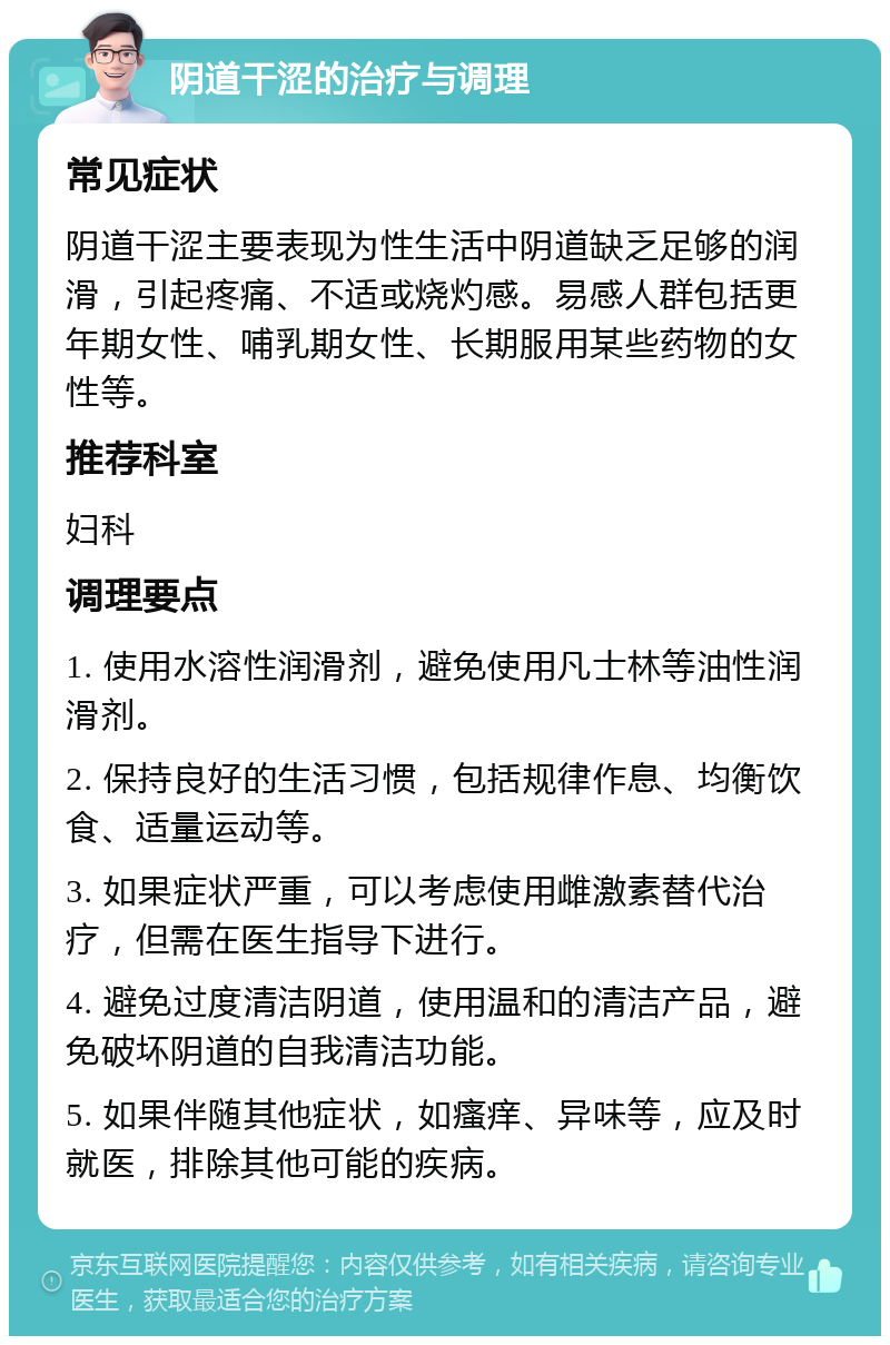 阴道干涩的治疗与调理 常见症状 阴道干涩主要表现为性生活中阴道缺乏足够的润滑，引起疼痛、不适或烧灼感。易感人群包括更年期女性、哺乳期女性、长期服用某些药物的女性等。 推荐科室 妇科 调理要点 1. 使用水溶性润滑剂，避免使用凡士林等油性润滑剂。 2. 保持良好的生活习惯，包括规律作息、均衡饮食、适量运动等。 3. 如果症状严重，可以考虑使用雌激素替代治疗，但需在医生指导下进行。 4. 避免过度清洁阴道，使用温和的清洁产品，避免破坏阴道的自我清洁功能。 5. 如果伴随其他症状，如瘙痒、异味等，应及时就医，排除其他可能的疾病。