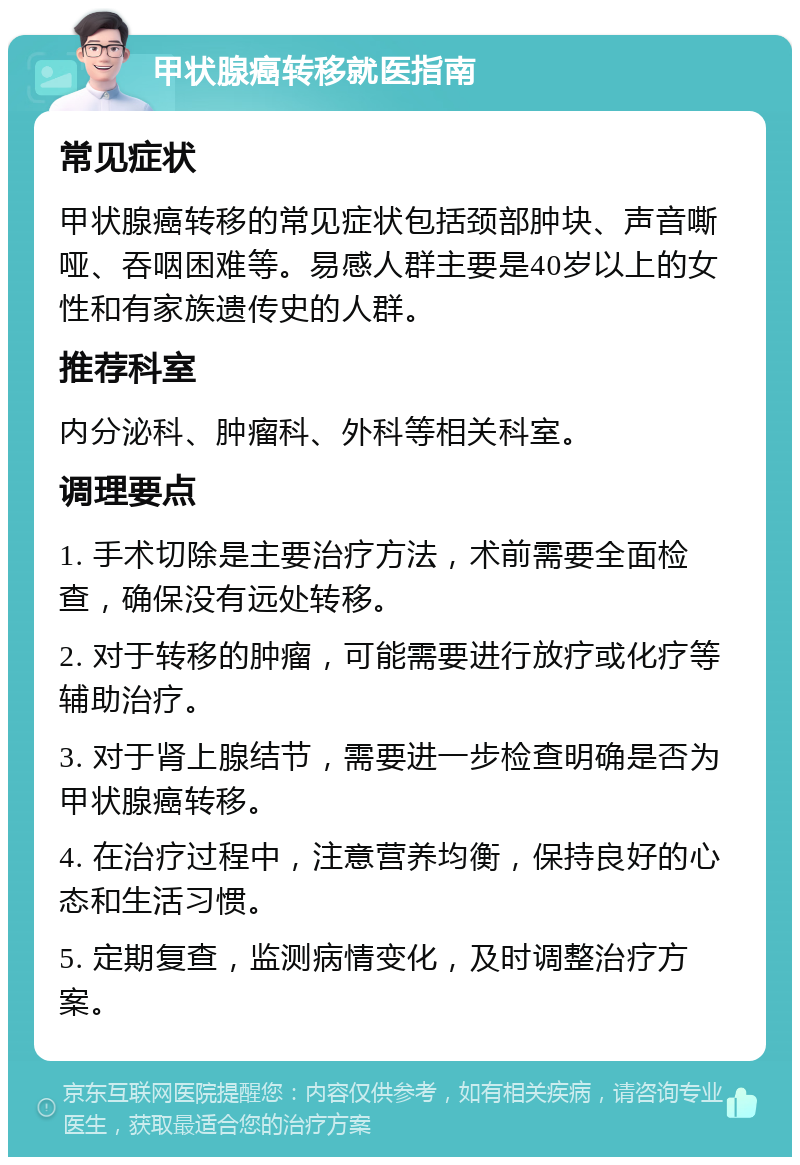 甲状腺癌转移就医指南 常见症状 甲状腺癌转移的常见症状包括颈部肿块、声音嘶哑、吞咽困难等。易感人群主要是40岁以上的女性和有家族遗传史的人群。 推荐科室 内分泌科、肿瘤科、外科等相关科室。 调理要点 1. 手术切除是主要治疗方法，术前需要全面检查，确保没有远处转移。 2. 对于转移的肿瘤，可能需要进行放疗或化疗等辅助治疗。 3. 对于肾上腺结节，需要进一步检查明确是否为甲状腺癌转移。 4. 在治疗过程中，注意营养均衡，保持良好的心态和生活习惯。 5. 定期复查，监测病情变化，及时调整治疗方案。