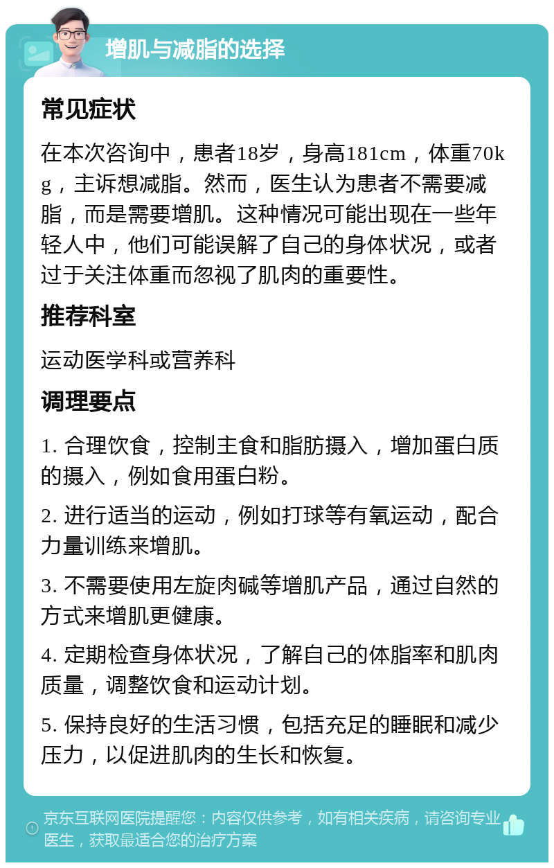 增肌与减脂的选择 常见症状 在本次咨询中，患者18岁，身高181cm，体重70kg，主诉想减脂。然而，医生认为患者不需要减脂，而是需要增肌。这种情况可能出现在一些年轻人中，他们可能误解了自己的身体状况，或者过于关注体重而忽视了肌肉的重要性。 推荐科室 运动医学科或营养科 调理要点 1. 合理饮食，控制主食和脂肪摄入，增加蛋白质的摄入，例如食用蛋白粉。 2. 进行适当的运动，例如打球等有氧运动，配合力量训练来增肌。 3. 不需要使用左旋肉碱等增肌产品，通过自然的方式来增肌更健康。 4. 定期检查身体状况，了解自己的体脂率和肌肉质量，调整饮食和运动计划。 5. 保持良好的生活习惯，包括充足的睡眠和减少压力，以促进肌肉的生长和恢复。