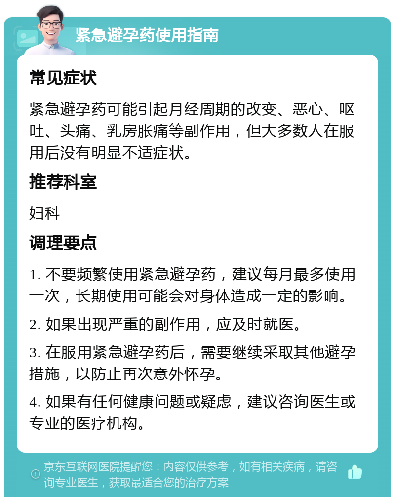 紧急避孕药使用指南 常见症状 紧急避孕药可能引起月经周期的改变、恶心、呕吐、头痛、乳房胀痛等副作用，但大多数人在服用后没有明显不适症状。 推荐科室 妇科 调理要点 1. 不要频繁使用紧急避孕药，建议每月最多使用一次，长期使用可能会对身体造成一定的影响。 2. 如果出现严重的副作用，应及时就医。 3. 在服用紧急避孕药后，需要继续采取其他避孕措施，以防止再次意外怀孕。 4. 如果有任何健康问题或疑虑，建议咨询医生或专业的医疗机构。