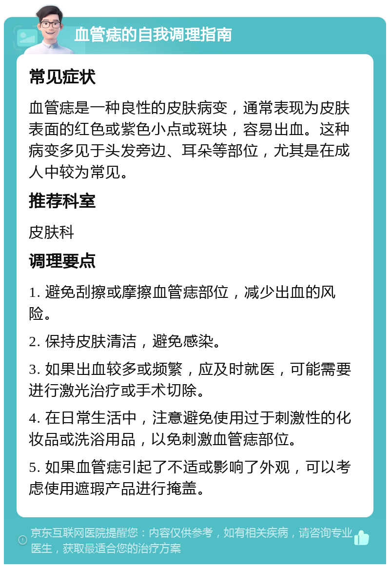 血管痣的自我调理指南 常见症状 血管痣是一种良性的皮肤病变，通常表现为皮肤表面的红色或紫色小点或斑块，容易出血。这种病变多见于头发旁边、耳朵等部位，尤其是在成人中较为常见。 推荐科室 皮肤科 调理要点 1. 避免刮擦或摩擦血管痣部位，减少出血的风险。 2. 保持皮肤清洁，避免感染。 3. 如果出血较多或频繁，应及时就医，可能需要进行激光治疗或手术切除。 4. 在日常生活中，注意避免使用过于刺激性的化妆品或洗浴用品，以免刺激血管痣部位。 5. 如果血管痣引起了不适或影响了外观，可以考虑使用遮瑕产品进行掩盖。