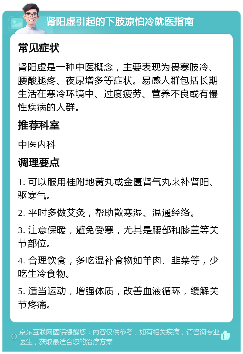 肾阳虚引起的下肢凉怕冷就医指南 常见症状 肾阳虚是一种中医概念，主要表现为畏寒肢冷、腰酸腿疼、夜尿增多等症状。易感人群包括长期生活在寒冷环境中、过度疲劳、营养不良或有慢性疾病的人群。 推荐科室 中医内科 调理要点 1. 可以服用桂附地黄丸或金匮肾气丸来补肾阳、驱寒气。 2. 平时多做艾灸，帮助散寒湿、温通经络。 3. 注意保暖，避免受寒，尤其是腰部和膝盖等关节部位。 4. 合理饮食，多吃温补食物如羊肉、韭菜等，少吃生冷食物。 5. 适当运动，增强体质，改善血液循环，缓解关节疼痛。