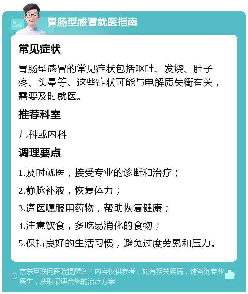 胃肠型感冒就医指南 常见症状 胃肠型感冒的常见症状包括呕吐、发烧、肚子疼、头晕等。这些症状可能与电解质失衡有关，需要及时就医。 推荐科室 儿科或内科 调理要点 1.及时就医，接受专业的诊断和治疗； 2.静脉补液，恢复体力； 3.遵医嘱服用药物，帮助恢复健康； 4.注意饮食，多吃易消化的食物； 5.保持良好的生活习惯，避免过度劳累和压力。