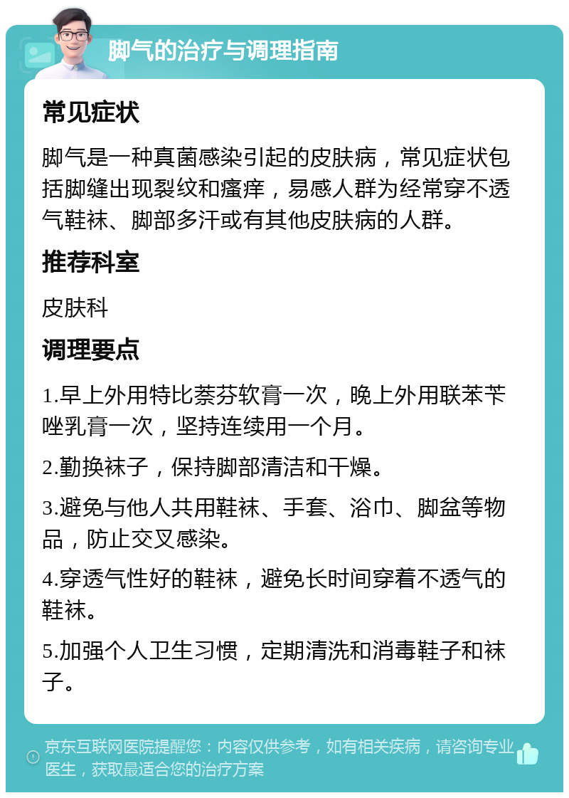 脚气的治疗与调理指南 常见症状 脚气是一种真菌感染引起的皮肤病，常见症状包括脚缝出现裂纹和瘙痒，易感人群为经常穿不透气鞋袜、脚部多汗或有其他皮肤病的人群。 推荐科室 皮肤科 调理要点 1.早上外用特比萘芬软膏一次，晚上外用联苯苄唑乳膏一次，坚持连续用一个月。 2.勤换袜子，保持脚部清洁和干燥。 3.避免与他人共用鞋袜、手套、浴巾、脚盆等物品，防止交叉感染。 4.穿透气性好的鞋袜，避免长时间穿着不透气的鞋袜。 5.加强个人卫生习惯，定期清洗和消毒鞋子和袜子。