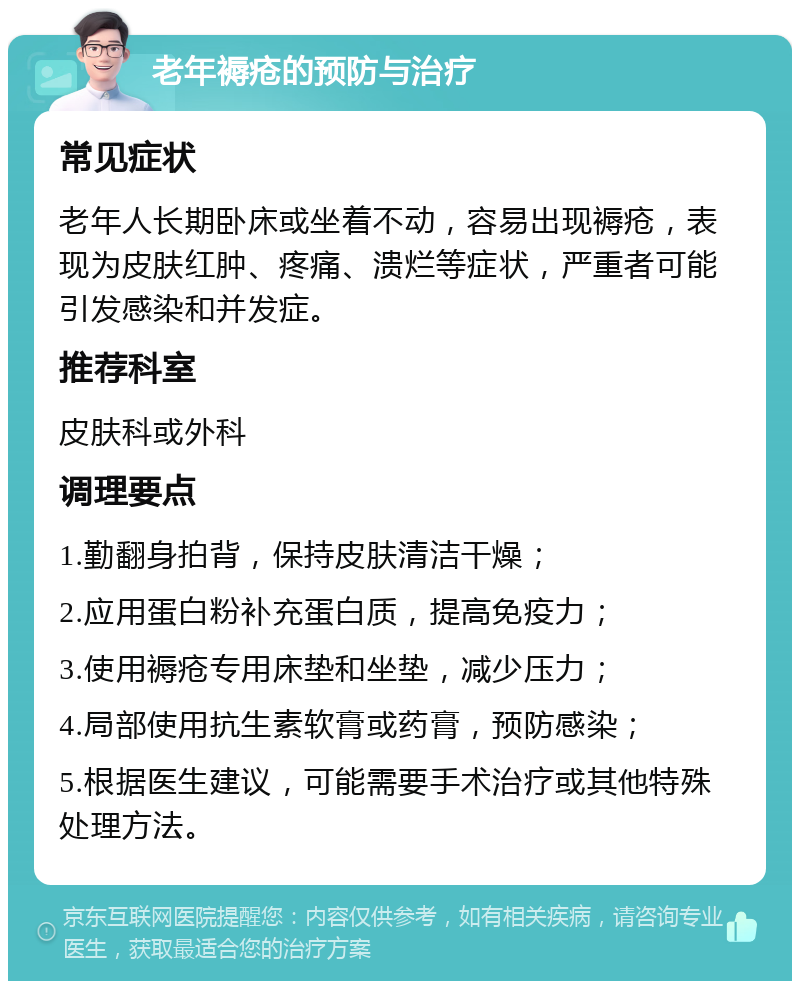 老年褥疮的预防与治疗 常见症状 老年人长期卧床或坐着不动，容易出现褥疮，表现为皮肤红肿、疼痛、溃烂等症状，严重者可能引发感染和并发症。 推荐科室 皮肤科或外科 调理要点 1.勤翻身拍背，保持皮肤清洁干燥； 2.应用蛋白粉补充蛋白质，提高免疫力； 3.使用褥疮专用床垫和坐垫，减少压力； 4.局部使用抗生素软膏或药膏，预防感染； 5.根据医生建议，可能需要手术治疗或其他特殊处理方法。