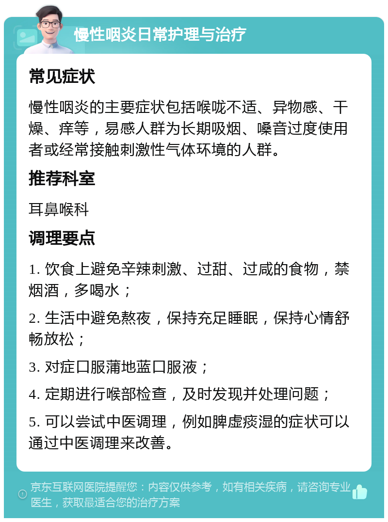 慢性咽炎日常护理与治疗 常见症状 慢性咽炎的主要症状包括喉咙不适、异物感、干燥、痒等，易感人群为长期吸烟、嗓音过度使用者或经常接触刺激性气体环境的人群。 推荐科室 耳鼻喉科 调理要点 1. 饮食上避免辛辣刺激、过甜、过咸的食物，禁烟酒，多喝水； 2. 生活中避免熬夜，保持充足睡眠，保持心情舒畅放松； 3. 对症口服蒲地蓝口服液； 4. 定期进行喉部检查，及时发现并处理问题； 5. 可以尝试中医调理，例如脾虚痰湿的症状可以通过中医调理来改善。