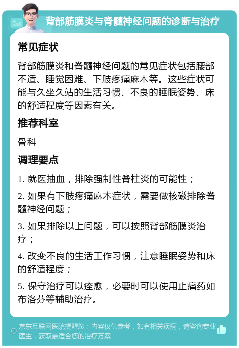 背部筋膜炎与脊髓神经问题的诊断与治疗 常见症状 背部筋膜炎和脊髓神经问题的常见症状包括腰部不适、睡觉困难、下肢疼痛麻木等。这些症状可能与久坐久站的生活习惯、不良的睡眠姿势、床的舒适程度等因素有关。 推荐科室 骨科 调理要点 1. 就医抽血，排除强制性脊柱炎的可能性； 2. 如果有下肢疼痛麻木症状，需要做核磁排除脊髓神经问题； 3. 如果排除以上问题，可以按照背部筋膜炎治疗； 4. 改变不良的生活工作习惯，注意睡眠姿势和床的舒适程度； 5. 保守治疗可以痊愈，必要时可以使用止痛药如布洛芬等辅助治疗。