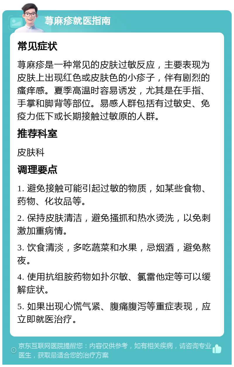 荨麻疹就医指南 常见症状 荨麻疹是一种常见的皮肤过敏反应，主要表现为皮肤上出现红色或皮肤色的小疹子，伴有剧烈的瘙痒感。夏季高温时容易诱发，尤其是在手指、手掌和脚背等部位。易感人群包括有过敏史、免疫力低下或长期接触过敏原的人群。 推荐科室 皮肤科 调理要点 1. 避免接触可能引起过敏的物质，如某些食物、药物、化妆品等。 2. 保持皮肤清洁，避免搔抓和热水烫洗，以免刺激加重病情。 3. 饮食清淡，多吃蔬菜和水果，忌烟酒，避免熬夜。 4. 使用抗组胺药物如扑尔敏、氯雷他定等可以缓解症状。 5. 如果出现心慌气紧、腹痛腹泻等重症表现，应立即就医治疗。