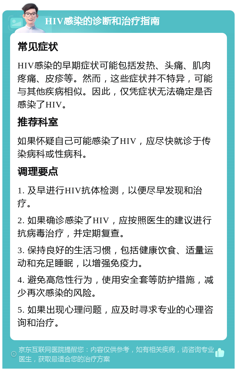 HIV感染的诊断和治疗指南 常见症状 HIV感染的早期症状可能包括发热、头痛、肌肉疼痛、皮疹等。然而，这些症状并不特异，可能与其他疾病相似。因此，仅凭症状无法确定是否感染了HIV。 推荐科室 如果怀疑自己可能感染了HIV，应尽快就诊于传染病科或性病科。 调理要点 1. 及早进行HIV抗体检测，以便尽早发现和治疗。 2. 如果确诊感染了HIV，应按照医生的建议进行抗病毒治疗，并定期复查。 3. 保持良好的生活习惯，包括健康饮食、适量运动和充足睡眠，以增强免疫力。 4. 避免高危性行为，使用安全套等防护措施，减少再次感染的风险。 5. 如果出现心理问题，应及时寻求专业的心理咨询和治疗。