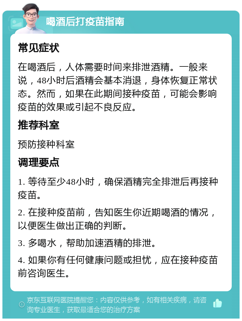 喝酒后打疫苗指南 常见症状 在喝酒后，人体需要时间来排泄酒精。一般来说，48小时后酒精会基本消退，身体恢复正常状态。然而，如果在此期间接种疫苗，可能会影响疫苗的效果或引起不良反应。 推荐科室 预防接种科室 调理要点 1. 等待至少48小时，确保酒精完全排泄后再接种疫苗。 2. 在接种疫苗前，告知医生你近期喝酒的情况，以便医生做出正确的判断。 3. 多喝水，帮助加速酒精的排泄。 4. 如果你有任何健康问题或担忧，应在接种疫苗前咨询医生。