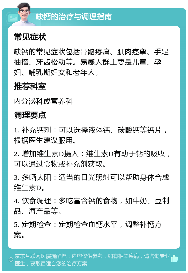 缺钙的治疗与调理指南 常见症状 缺钙的常见症状包括骨骼疼痛、肌肉痉挛、手足抽搐、牙齿松动等。易感人群主要是儿童、孕妇、哺乳期妇女和老年人。 推荐科室 内分泌科或营养科 调理要点 1. 补充钙剂：可以选择液体钙、碳酸钙等钙片，根据医生建议服用。 2. 增加维生素D摄入：维生素D有助于钙的吸收，可以通过食物或补充剂获取。 3. 多晒太阳：适当的日光照射可以帮助身体合成维生素D。 4. 饮食调理：多吃富含钙的食物，如牛奶、豆制品、海产品等。 5. 定期检查：定期检查血钙水平，调整补钙方案。