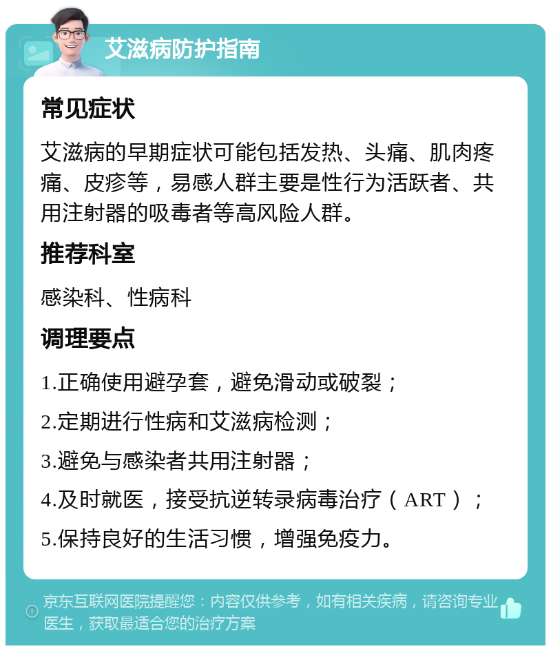 艾滋病防护指南 常见症状 艾滋病的早期症状可能包括发热、头痛、肌肉疼痛、皮疹等，易感人群主要是性行为活跃者、共用注射器的吸毒者等高风险人群。 推荐科室 感染科、性病科 调理要点 1.正确使用避孕套，避免滑动或破裂； 2.定期进行性病和艾滋病检测； 3.避免与感染者共用注射器； 4.及时就医，接受抗逆转录病毒治疗（ART）； 5.保持良好的生活习惯，增强免疫力。