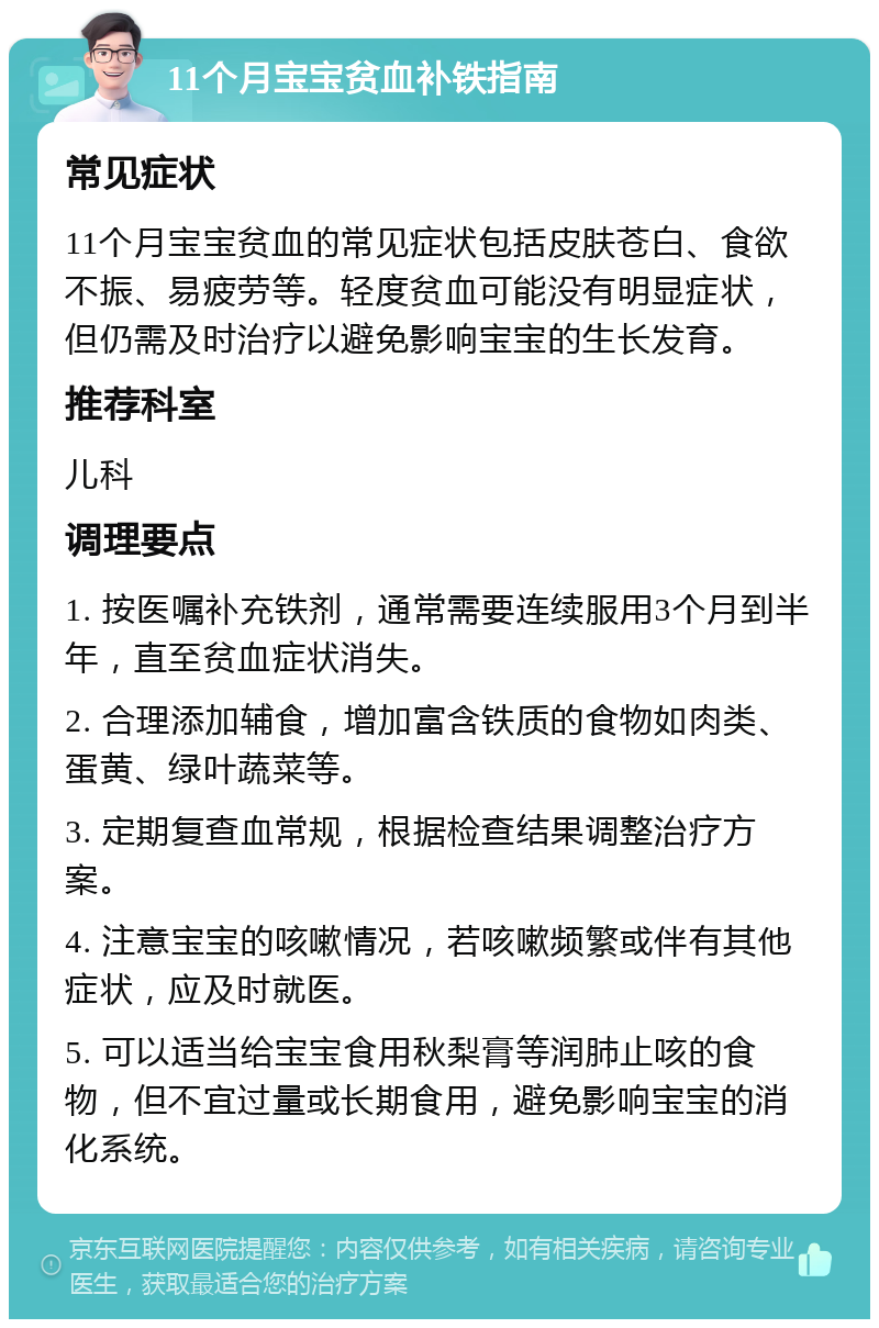 11个月宝宝贫血补铁指南 常见症状 11个月宝宝贫血的常见症状包括皮肤苍白、食欲不振、易疲劳等。轻度贫血可能没有明显症状，但仍需及时治疗以避免影响宝宝的生长发育。 推荐科室 儿科 调理要点 1. 按医嘱补充铁剂，通常需要连续服用3个月到半年，直至贫血症状消失。 2. 合理添加辅食，增加富含铁质的食物如肉类、蛋黄、绿叶蔬菜等。 3. 定期复查血常规，根据检查结果调整治疗方案。 4. 注意宝宝的咳嗽情况，若咳嗽频繁或伴有其他症状，应及时就医。 5. 可以适当给宝宝食用秋梨膏等润肺止咳的食物，但不宜过量或长期食用，避免影响宝宝的消化系统。