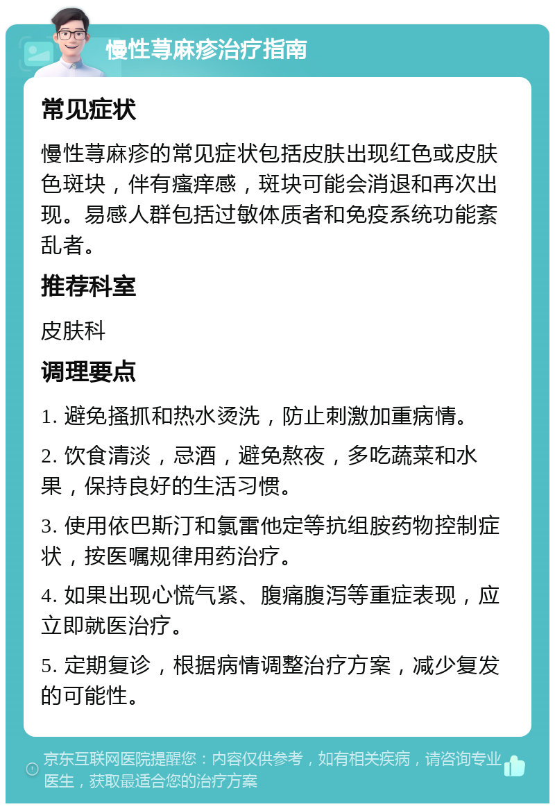 慢性荨麻疹治疗指南 常见症状 慢性荨麻疹的常见症状包括皮肤出现红色或皮肤色斑块，伴有瘙痒感，斑块可能会消退和再次出现。易感人群包括过敏体质者和免疫系统功能紊乱者。 推荐科室 皮肤科 调理要点 1. 避免搔抓和热水烫洗，防止刺激加重病情。 2. 饮食清淡，忌酒，避免熬夜，多吃蔬菜和水果，保持良好的生活习惯。 3. 使用依巴斯汀和氯雷他定等抗组胺药物控制症状，按医嘱规律用药治疗。 4. 如果出现心慌气紧、腹痛腹泻等重症表现，应立即就医治疗。 5. 定期复诊，根据病情调整治疗方案，减少复发的可能性。