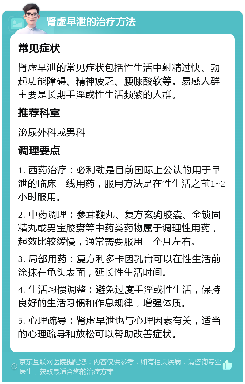 肾虚早泄的治疗方法 常见症状 肾虚早泄的常见症状包括性生活中射精过快、勃起功能障碍、精神疲乏、腰膝酸软等。易感人群主要是长期手淫或性生活频繁的人群。 推荐科室 泌尿外科或男科 调理要点 1. 西药治疗：必利劲是目前国际上公认的用于早泄的临床一线用药，服用方法是在性生活之前1~2小时服用。 2. 中药调理：参茸鞭丸、复方玄驹胶囊、金锁固精丸或男宝胶囊等中药类药物属于调理性用药，起效比较缓慢，通常需要服用一个月左右。 3. 局部用药：复方利多卡因乳膏可以在性生活前涂抹在龟头表面，延长性生活时间。 4. 生活习惯调整：避免过度手淫或性生活，保持良好的生活习惯和作息规律，增强体质。 5. 心理疏导：肾虚早泄也与心理因素有关，适当的心理疏导和放松可以帮助改善症状。