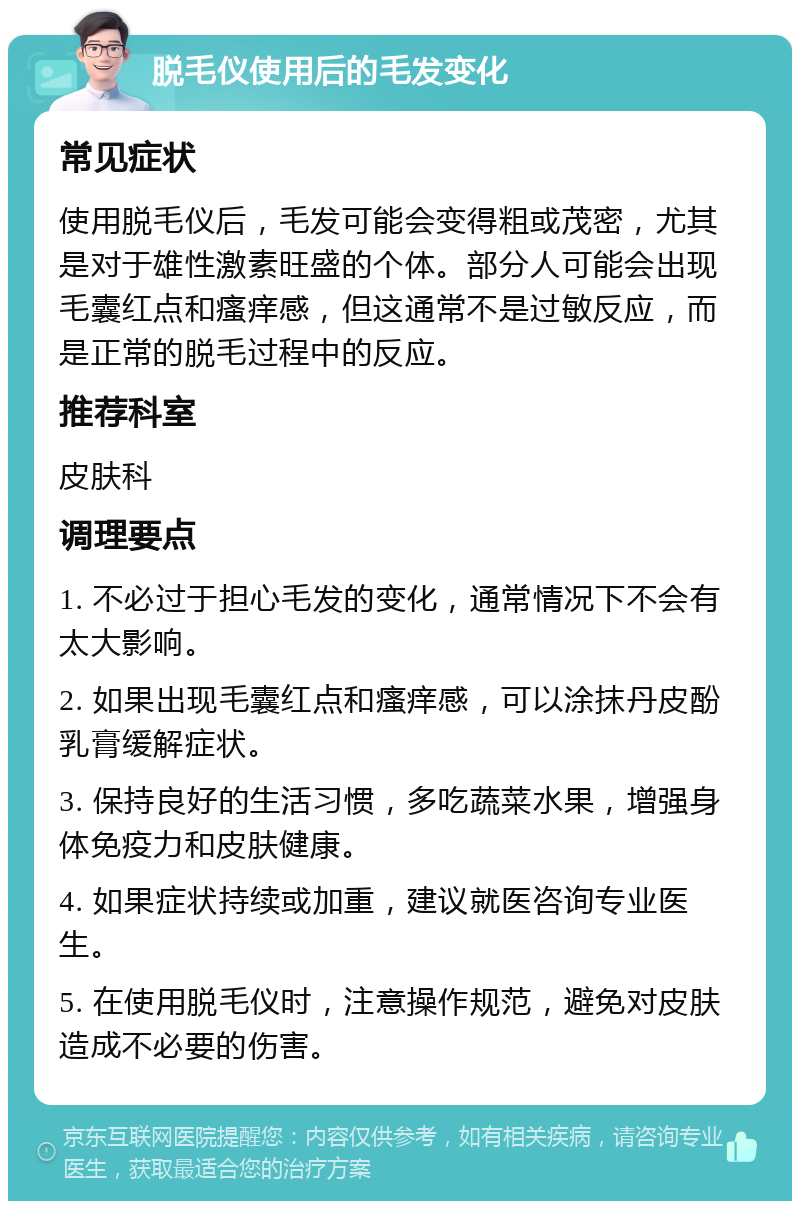 脱毛仪使用后的毛发变化 常见症状 使用脱毛仪后，毛发可能会变得粗或茂密，尤其是对于雄性激素旺盛的个体。部分人可能会出现毛囊红点和瘙痒感，但这通常不是过敏反应，而是正常的脱毛过程中的反应。 推荐科室 皮肤科 调理要点 1. 不必过于担心毛发的变化，通常情况下不会有太大影响。 2. 如果出现毛囊红点和瘙痒感，可以涂抹丹皮酚乳膏缓解症状。 3. 保持良好的生活习惯，多吃蔬菜水果，增强身体免疫力和皮肤健康。 4. 如果症状持续或加重，建议就医咨询专业医生。 5. 在使用脱毛仪时，注意操作规范，避免对皮肤造成不必要的伤害。