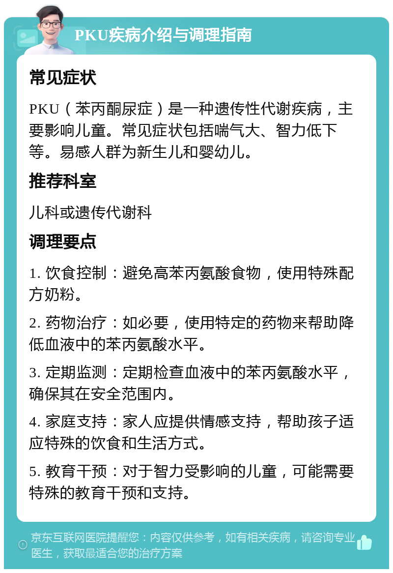 PKU疾病介绍与调理指南 常见症状 PKU（苯丙酮尿症）是一种遗传性代谢疾病，主要影响儿童。常见症状包括喘气大、智力低下等。易感人群为新生儿和婴幼儿。 推荐科室 儿科或遗传代谢科 调理要点 1. 饮食控制：避免高苯丙氨酸食物，使用特殊配方奶粉。 2. 药物治疗：如必要，使用特定的药物来帮助降低血液中的苯丙氨酸水平。 3. 定期监测：定期检查血液中的苯丙氨酸水平，确保其在安全范围内。 4. 家庭支持：家人应提供情感支持，帮助孩子适应特殊的饮食和生活方式。 5. 教育干预：对于智力受影响的儿童，可能需要特殊的教育干预和支持。