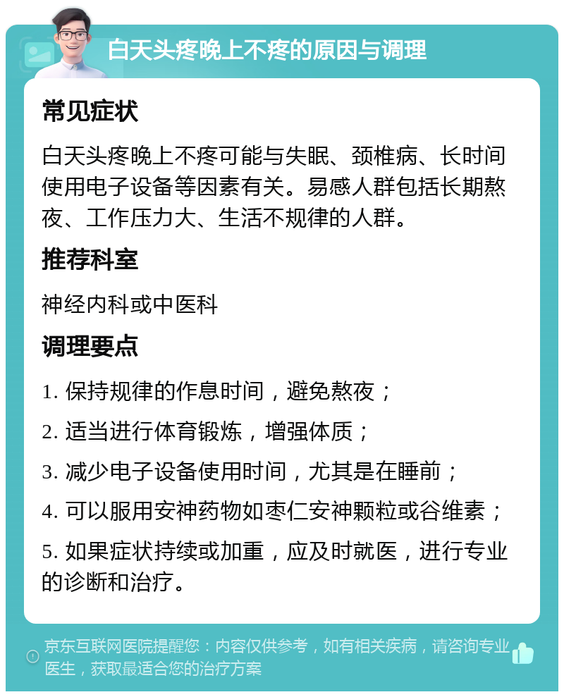 白天头疼晚上不疼的原因与调理 常见症状 白天头疼晚上不疼可能与失眠、颈椎病、长时间使用电子设备等因素有关。易感人群包括长期熬夜、工作压力大、生活不规律的人群。 推荐科室 神经内科或中医科 调理要点 1. 保持规律的作息时间，避免熬夜； 2. 适当进行体育锻炼，增强体质； 3. 减少电子设备使用时间，尤其是在睡前； 4. 可以服用安神药物如枣仁安神颗粒或谷维素； 5. 如果症状持续或加重，应及时就医，进行专业的诊断和治疗。