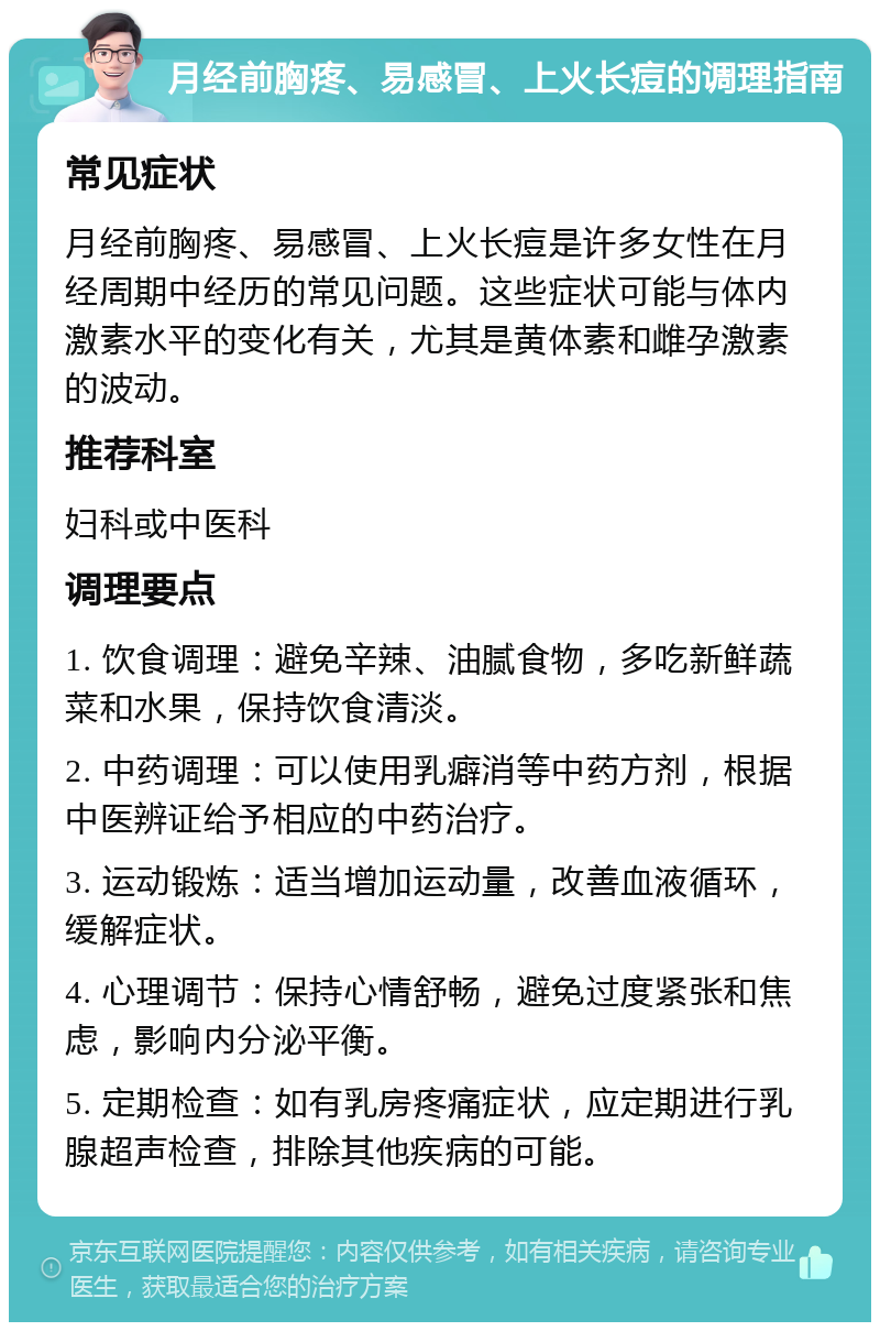 月经前胸疼、易感冒、上火长痘的调理指南 常见症状 月经前胸疼、易感冒、上火长痘是许多女性在月经周期中经历的常见问题。这些症状可能与体内激素水平的变化有关，尤其是黄体素和雌孕激素的波动。 推荐科室 妇科或中医科 调理要点 1. 饮食调理：避免辛辣、油腻食物，多吃新鲜蔬菜和水果，保持饮食清淡。 2. 中药调理：可以使用乳癖消等中药方剂，根据中医辨证给予相应的中药治疗。 3. 运动锻炼：适当增加运动量，改善血液循环，缓解症状。 4. 心理调节：保持心情舒畅，避免过度紧张和焦虑，影响内分泌平衡。 5. 定期检查：如有乳房疼痛症状，应定期进行乳腺超声检查，排除其他疾病的可能。