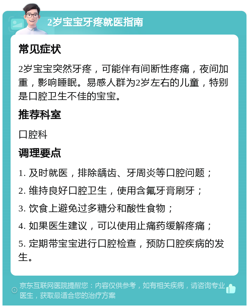 2岁宝宝牙疼就医指南 常见症状 2岁宝宝突然牙疼，可能伴有间断性疼痛，夜间加重，影响睡眠。易感人群为2岁左右的儿童，特别是口腔卫生不佳的宝宝。 推荐科室 口腔科 调理要点 1. 及时就医，排除龋齿、牙周炎等口腔问题； 2. 维持良好口腔卫生，使用含氟牙膏刷牙； 3. 饮食上避免过多糖分和酸性食物； 4. 如果医生建议，可以使用止痛药缓解疼痛； 5. 定期带宝宝进行口腔检查，预防口腔疾病的发生。