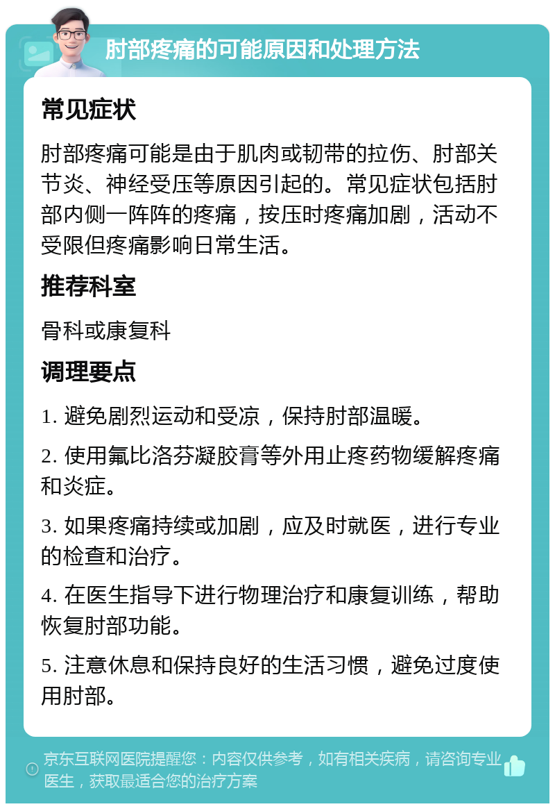 肘部疼痛的可能原因和处理方法 常见症状 肘部疼痛可能是由于肌肉或韧带的拉伤、肘部关节炎、神经受压等原因引起的。常见症状包括肘部内侧一阵阵的疼痛，按压时疼痛加剧，活动不受限但疼痛影响日常生活。 推荐科室 骨科或康复科 调理要点 1. 避免剧烈运动和受凉，保持肘部温暖。 2. 使用氟比洛芬凝胶膏等外用止疼药物缓解疼痛和炎症。 3. 如果疼痛持续或加剧，应及时就医，进行专业的检查和治疗。 4. 在医生指导下进行物理治疗和康复训练，帮助恢复肘部功能。 5. 注意休息和保持良好的生活习惯，避免过度使用肘部。