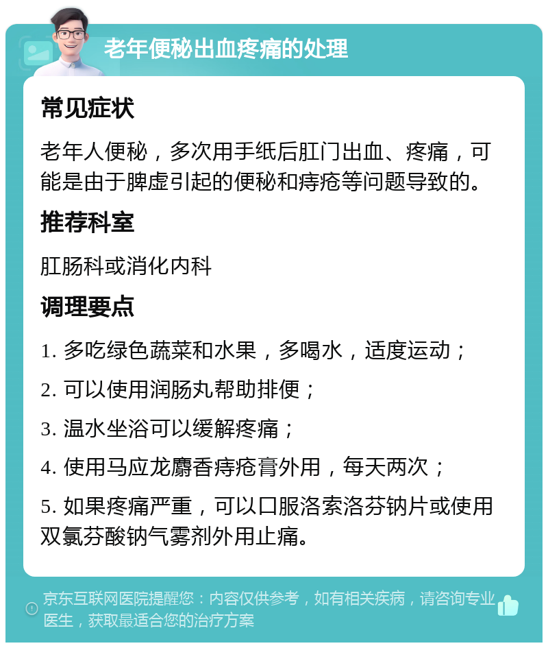 老年便秘出血疼痛的处理 常见症状 老年人便秘，多次用手纸后肛门出血、疼痛，可能是由于脾虚引起的便秘和痔疮等问题导致的。 推荐科室 肛肠科或消化内科 调理要点 1. 多吃绿色蔬菜和水果，多喝水，适度运动； 2. 可以使用润肠丸帮助排便； 3. 温水坐浴可以缓解疼痛； 4. 使用马应龙麝香痔疮膏外用，每天两次； 5. 如果疼痛严重，可以口服洛索洛芬钠片或使用双氯芬酸钠气雾剂外用止痛。