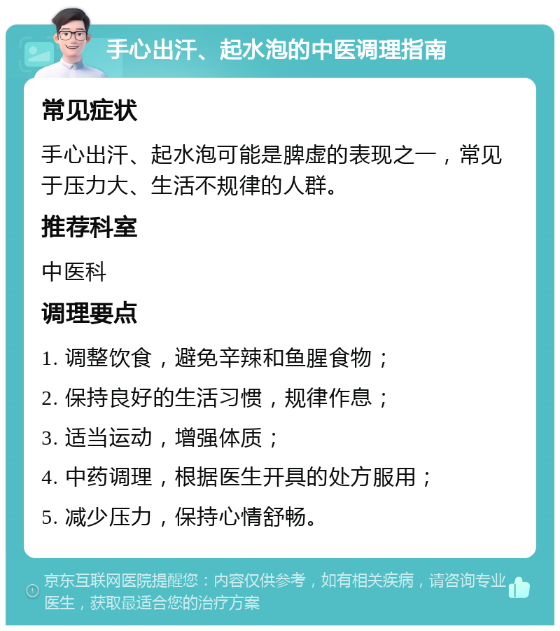 手心出汗、起水泡的中医调理指南 常见症状 手心出汗、起水泡可能是脾虚的表现之一，常见于压力大、生活不规律的人群。 推荐科室 中医科 调理要点 1. 调整饮食，避免辛辣和鱼腥食物； 2. 保持良好的生活习惯，规律作息； 3. 适当运动，增强体质； 4. 中药调理，根据医生开具的处方服用； 5. 减少压力，保持心情舒畅。