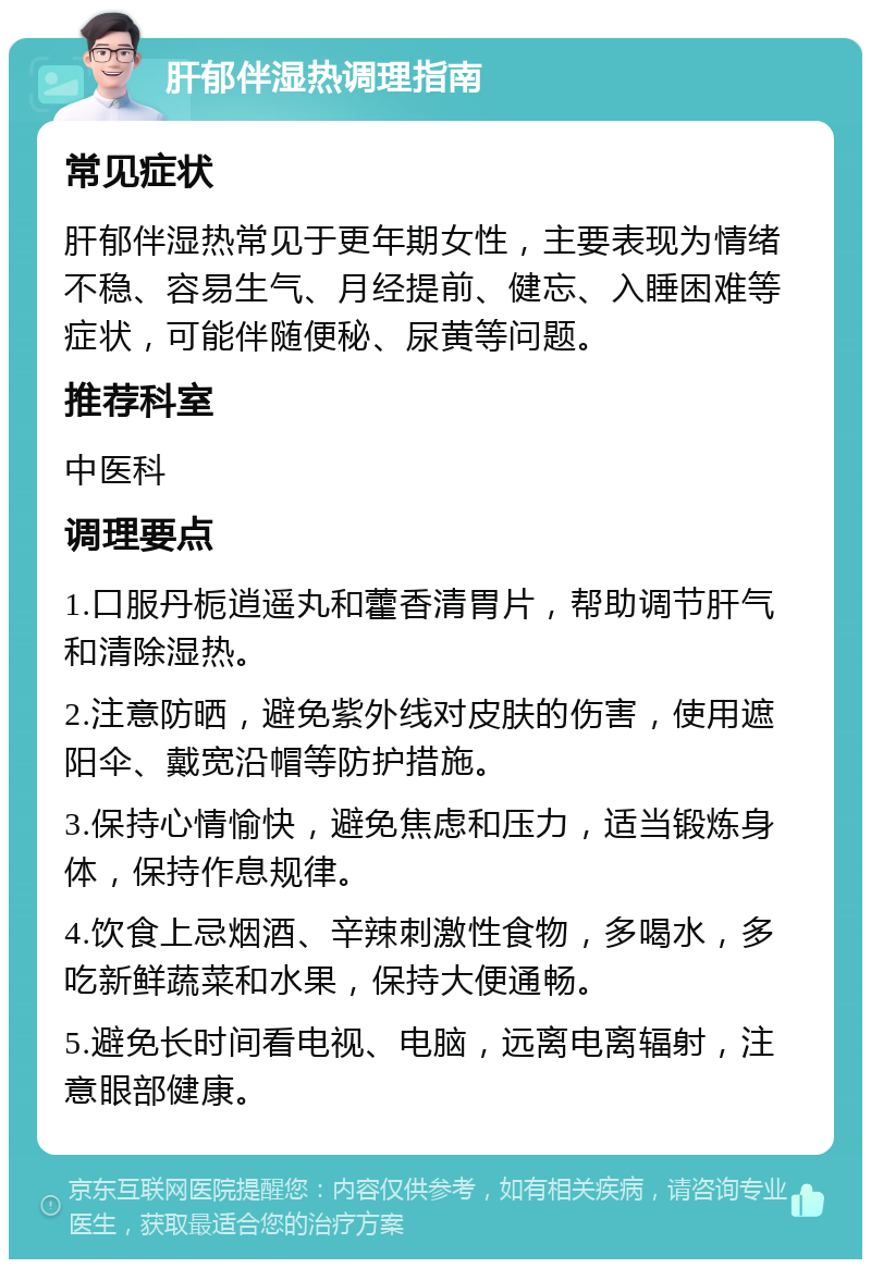 肝郁伴湿热调理指南 常见症状 肝郁伴湿热常见于更年期女性，主要表现为情绪不稳、容易生气、月经提前、健忘、入睡困难等症状，可能伴随便秘、尿黄等问题。 推荐科室 中医科 调理要点 1.口服丹栀逍遥丸和藿香清胃片，帮助调节肝气和清除湿热。 2.注意防晒，避免紫外线对皮肤的伤害，使用遮阳伞、戴宽沿帽等防护措施。 3.保持心情愉快，避免焦虑和压力，适当锻炼身体，保持作息规律。 4.饮食上忌烟酒、辛辣刺激性食物，多喝水，多吃新鲜蔬菜和水果，保持大便通畅。 5.避免长时间看电视、电脑，远离电离辐射，注意眼部健康。