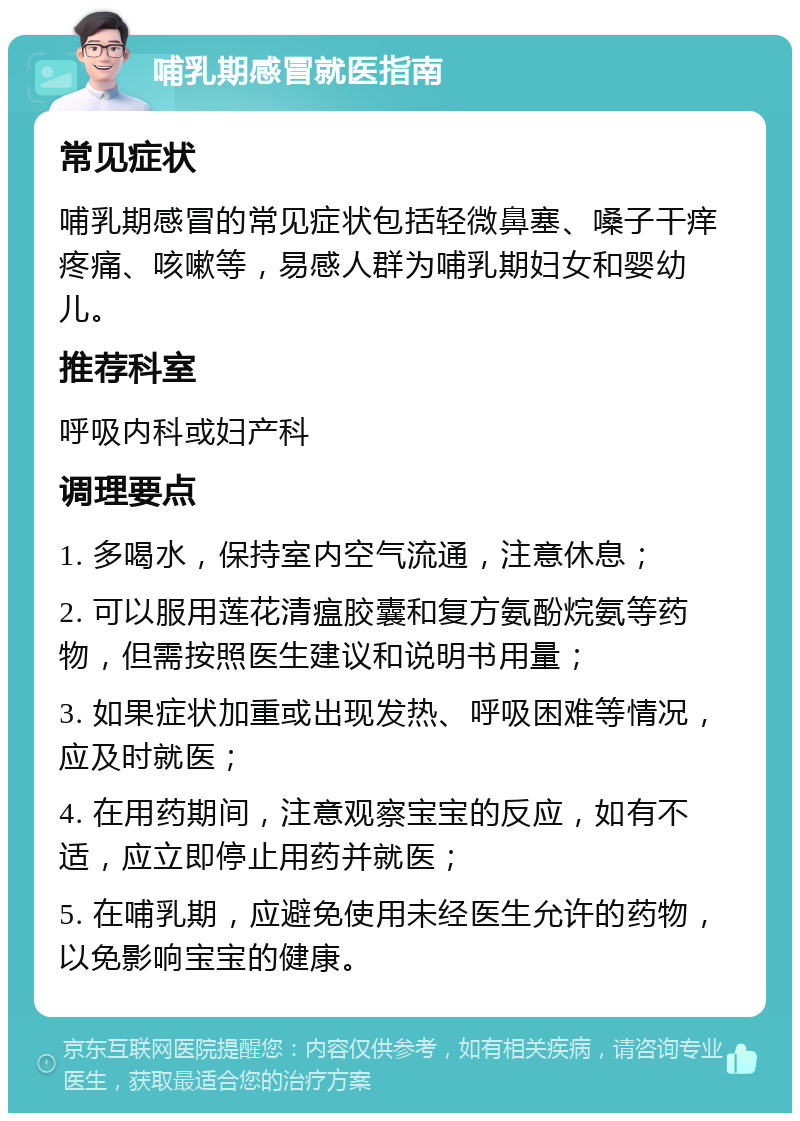 哺乳期感冒就医指南 常见症状 哺乳期感冒的常见症状包括轻微鼻塞、嗓子干痒疼痛、咳嗽等，易感人群为哺乳期妇女和婴幼儿。 推荐科室 呼吸内科或妇产科 调理要点 1. 多喝水，保持室内空气流通，注意休息； 2. 可以服用莲花清瘟胶囊和复方氨酚烷氨等药物，但需按照医生建议和说明书用量； 3. 如果症状加重或出现发热、呼吸困难等情况，应及时就医； 4. 在用药期间，注意观察宝宝的反应，如有不适，应立即停止用药并就医； 5. 在哺乳期，应避免使用未经医生允许的药物，以免影响宝宝的健康。