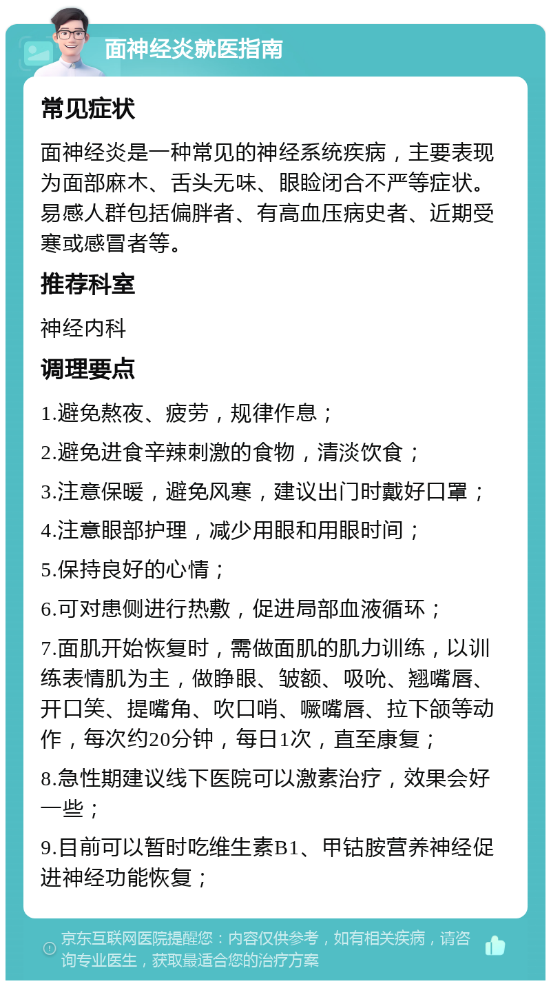 面神经炎就医指南 常见症状 面神经炎是一种常见的神经系统疾病，主要表现为面部麻木、舌头无味、眼睑闭合不严等症状。易感人群包括偏胖者、有高血压病史者、近期受寒或感冒者等。 推荐科室 神经内科 调理要点 1.避免熬夜、疲劳，规律作息； 2.避免进食辛辣刺激的食物，清淡饮食； 3.注意保暖，避免风寒，建议出门时戴好口罩； 4.注意眼部护理，减少用眼和用眼时间； 5.保持良好的心情； 6.可对患侧进行热敷，促进局部血液循环； 7.面肌开始恢复时，需做面肌的肌力训练，以训练表情肌为主，做睁眼、皱额、吸吮、翘嘴唇、开口笑、提嘴角、吹口哨、噘嘴唇、拉下颌等动作，每次约20分钟，每日1次，直至康复； 8.急性期建议线下医院可以激素治疗，效果会好一些； 9.目前可以暂时吃维生素B1、甲钴胺营养神经促进神经功能恢复；