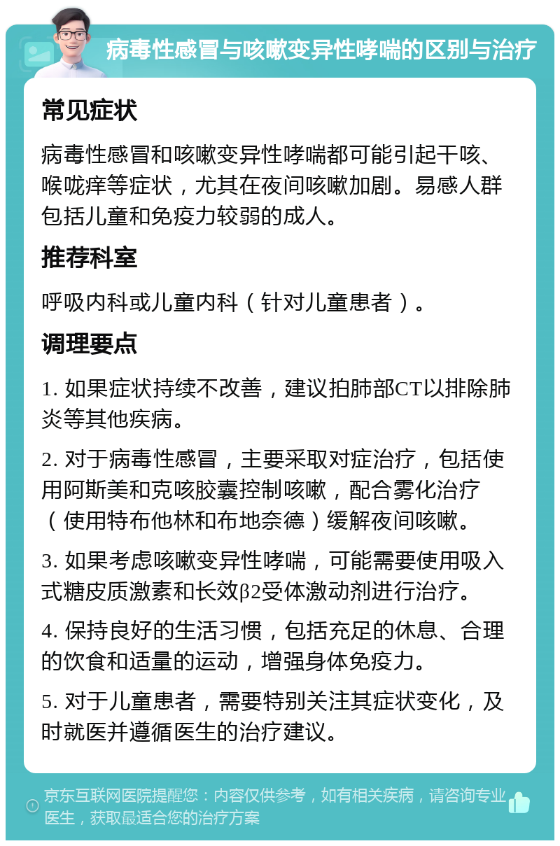 病毒性感冒与咳嗽变异性哮喘的区别与治疗 常见症状 病毒性感冒和咳嗽变异性哮喘都可能引起干咳、喉咙痒等症状，尤其在夜间咳嗽加剧。易感人群包括儿童和免疫力较弱的成人。 推荐科室 呼吸内科或儿童内科（针对儿童患者）。 调理要点 1. 如果症状持续不改善，建议拍肺部CT以排除肺炎等其他疾病。 2. 对于病毒性感冒，主要采取对症治疗，包括使用阿斯美和克咳胶囊控制咳嗽，配合雾化治疗（使用特布他林和布地奈德）缓解夜间咳嗽。 3. 如果考虑咳嗽变异性哮喘，可能需要使用吸入式糖皮质激素和长效β2受体激动剂进行治疗。 4. 保持良好的生活习惯，包括充足的休息、合理的饮食和适量的运动，增强身体免疫力。 5. 对于儿童患者，需要特别关注其症状变化，及时就医并遵循医生的治疗建议。