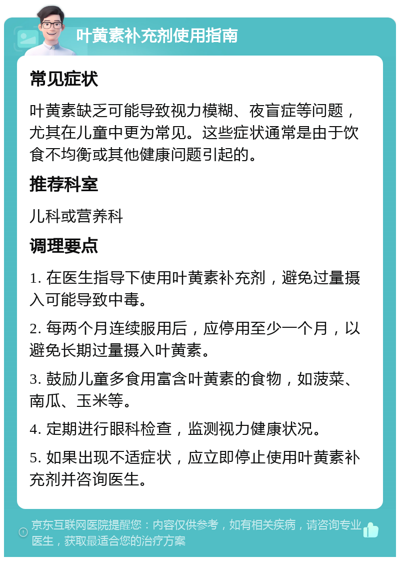 叶黄素补充剂使用指南 常见症状 叶黄素缺乏可能导致视力模糊、夜盲症等问题，尤其在儿童中更为常见。这些症状通常是由于饮食不均衡或其他健康问题引起的。 推荐科室 儿科或营养科 调理要点 1. 在医生指导下使用叶黄素补充剂，避免过量摄入可能导致中毒。 2. 每两个月连续服用后，应停用至少一个月，以避免长期过量摄入叶黄素。 3. 鼓励儿童多食用富含叶黄素的食物，如菠菜、南瓜、玉米等。 4. 定期进行眼科检查，监测视力健康状况。 5. 如果出现不适症状，应立即停止使用叶黄素补充剂并咨询医生。