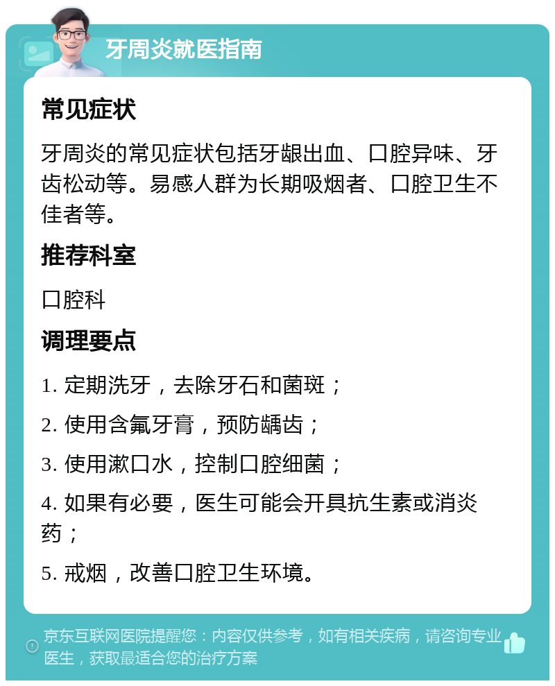 牙周炎就医指南 常见症状 牙周炎的常见症状包括牙龈出血、口腔异味、牙齿松动等。易感人群为长期吸烟者、口腔卫生不佳者等。 推荐科室 口腔科 调理要点 1. 定期洗牙，去除牙石和菌斑； 2. 使用含氟牙膏，预防龋齿； 3. 使用漱口水，控制口腔细菌； 4. 如果有必要，医生可能会开具抗生素或消炎药； 5. 戒烟，改善口腔卫生环境。