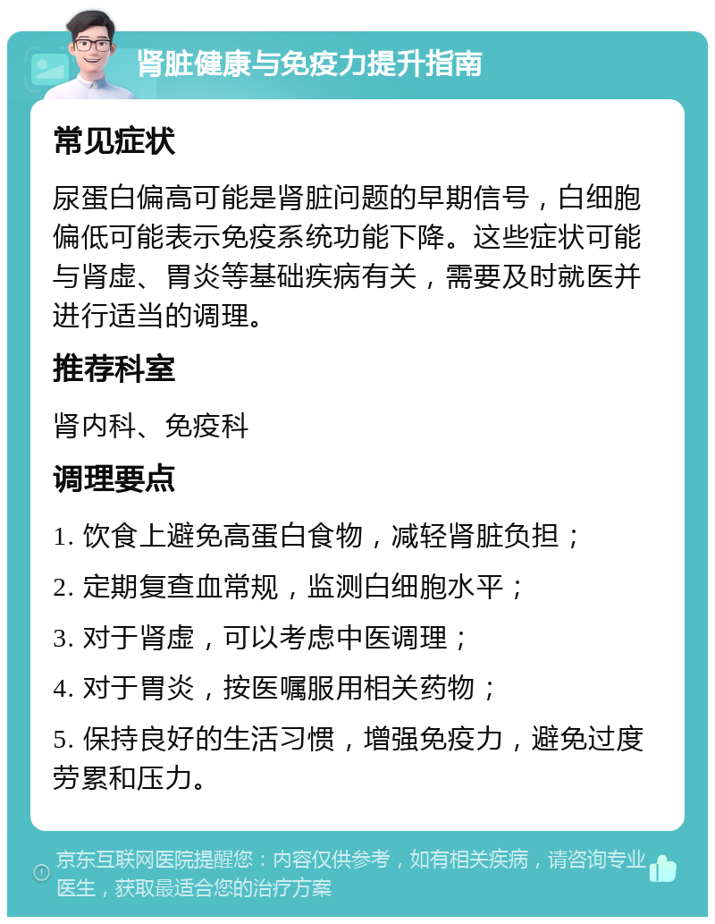 肾脏健康与免疫力提升指南 常见症状 尿蛋白偏高可能是肾脏问题的早期信号，白细胞偏低可能表示免疫系统功能下降。这些症状可能与肾虚、胃炎等基础疾病有关，需要及时就医并进行适当的调理。 推荐科室 肾内科、免疫科 调理要点 1. 饮食上避免高蛋白食物，减轻肾脏负担； 2. 定期复查血常规，监测白细胞水平； 3. 对于肾虚，可以考虑中医调理； 4. 对于胃炎，按医嘱服用相关药物； 5. 保持良好的生活习惯，增强免疫力，避免过度劳累和压力。