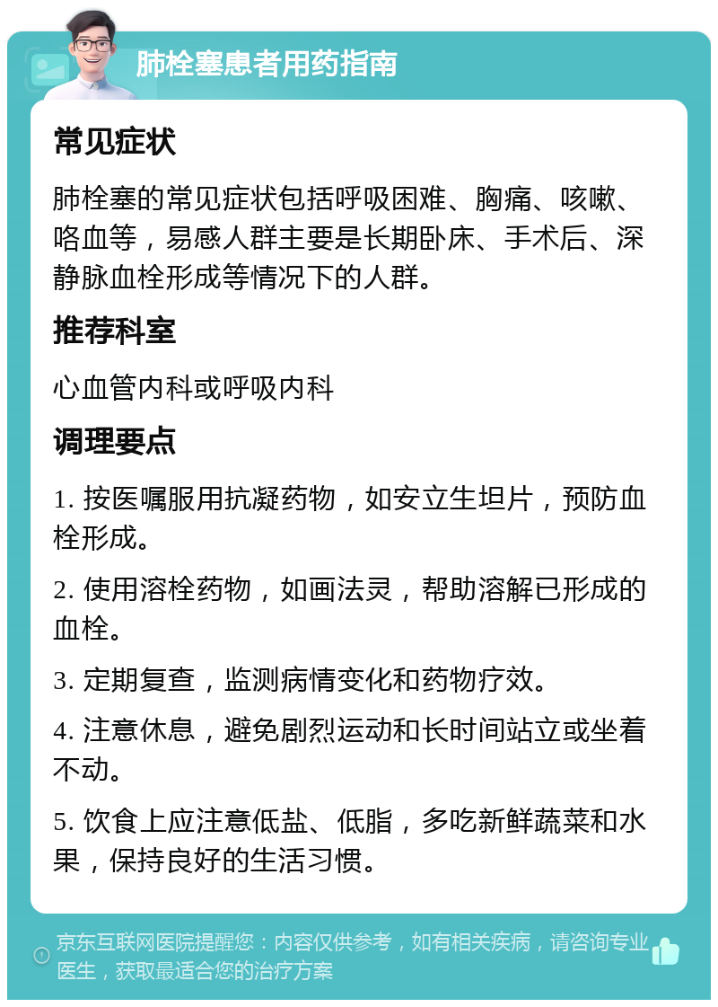 肺栓塞患者用药指南 常见症状 肺栓塞的常见症状包括呼吸困难、胸痛、咳嗽、咯血等，易感人群主要是长期卧床、手术后、深静脉血栓形成等情况下的人群。 推荐科室 心血管内科或呼吸内科 调理要点 1. 按医嘱服用抗凝药物，如安立生坦片，预防血栓形成。 2. 使用溶栓药物，如画法灵，帮助溶解已形成的血栓。 3. 定期复查，监测病情变化和药物疗效。 4. 注意休息，避免剧烈运动和长时间站立或坐着不动。 5. 饮食上应注意低盐、低脂，多吃新鲜蔬菜和水果，保持良好的生活习惯。