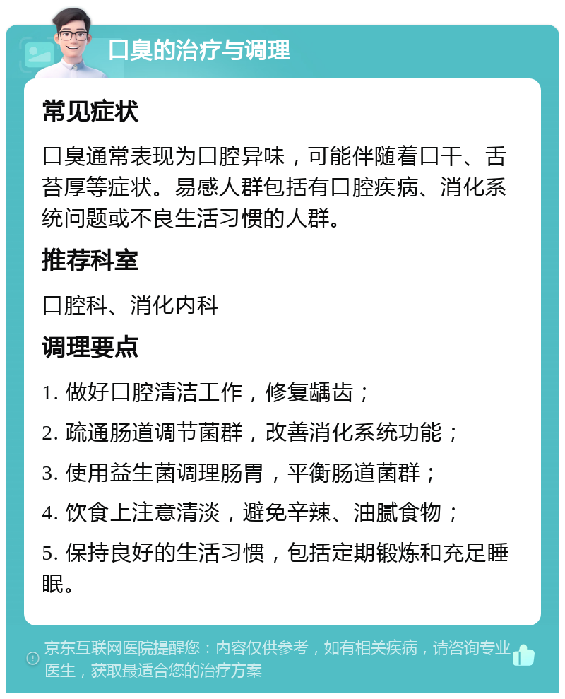 口臭的治疗与调理 常见症状 口臭通常表现为口腔异味，可能伴随着口干、舌苔厚等症状。易感人群包括有口腔疾病、消化系统问题或不良生活习惯的人群。 推荐科室 口腔科、消化内科 调理要点 1. 做好口腔清洁工作，修复龋齿； 2. 疏通肠道调节菌群，改善消化系统功能； 3. 使用益生菌调理肠胃，平衡肠道菌群； 4. 饮食上注意清淡，避免辛辣、油腻食物； 5. 保持良好的生活习惯，包括定期锻炼和充足睡眠。