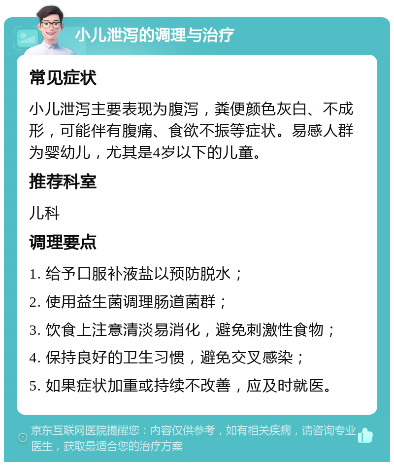 小儿泄泻的调理与治疗 常见症状 小儿泄泻主要表现为腹泻，粪便颜色灰白、不成形，可能伴有腹痛、食欲不振等症状。易感人群为婴幼儿，尤其是4岁以下的儿童。 推荐科室 儿科 调理要点 1. 给予口服补液盐以预防脱水； 2. 使用益生菌调理肠道菌群； 3. 饮食上注意清淡易消化，避免刺激性食物； 4. 保持良好的卫生习惯，避免交叉感染； 5. 如果症状加重或持续不改善，应及时就医。