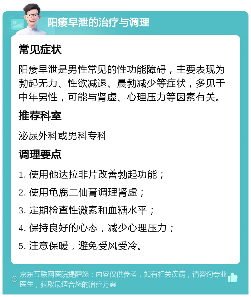 阳痿早泄的治疗与调理 常见症状 阳痿早泄是男性常见的性功能障碍，主要表现为勃起无力、性欲减退、晨勃减少等症状，多见于中年男性，可能与肾虚、心理压力等因素有关。 推荐科室 泌尿外科或男科专科 调理要点 1. 使用他达拉非片改善勃起功能； 2. 使用龟鹿二仙膏调理肾虚； 3. 定期检查性激素和血糖水平； 4. 保持良好的心态，减少心理压力； 5. 注意保暖，避免受风受冷。