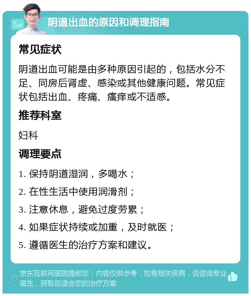 阴道出血的原因和调理指南 常见症状 阴道出血可能是由多种原因引起的，包括水分不足、同房后肾虚、感染或其他健康问题。常见症状包括出血、疼痛、瘙痒或不适感。 推荐科室 妇科 调理要点 1. 保持阴道湿润，多喝水； 2. 在性生活中使用润滑剂； 3. 注意休息，避免过度劳累； 4. 如果症状持续或加重，及时就医； 5. 遵循医生的治疗方案和建议。