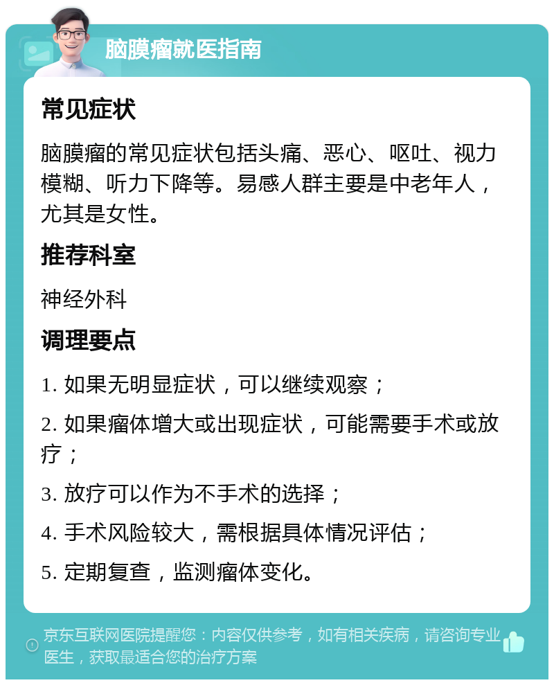 脑膜瘤就医指南 常见症状 脑膜瘤的常见症状包括头痛、恶心、呕吐、视力模糊、听力下降等。易感人群主要是中老年人，尤其是女性。 推荐科室 神经外科 调理要点 1. 如果无明显症状，可以继续观察； 2. 如果瘤体增大或出现症状，可能需要手术或放疗； 3. 放疗可以作为不手术的选择； 4. 手术风险较大，需根据具体情况评估； 5. 定期复查，监测瘤体变化。