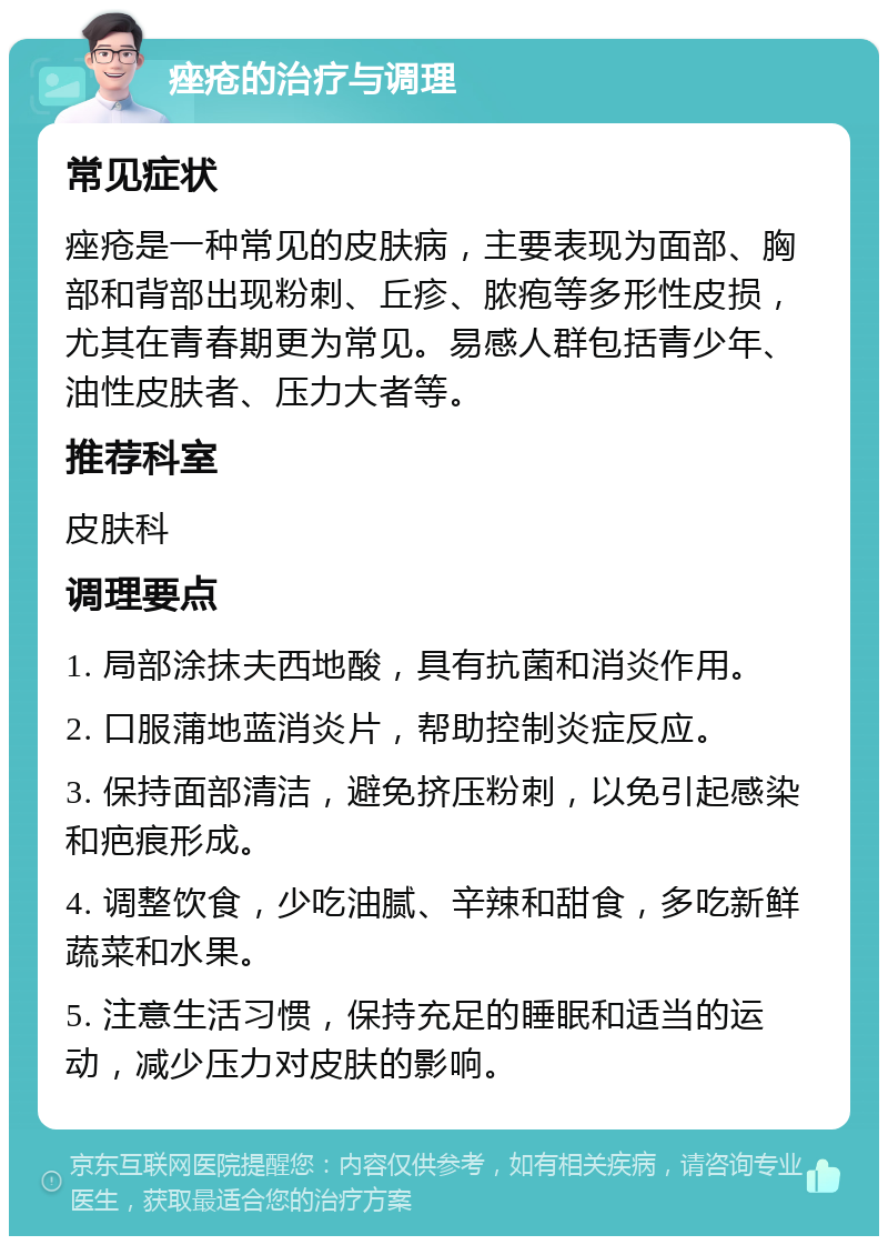 痤疮的治疗与调理 常见症状 痤疮是一种常见的皮肤病，主要表现为面部、胸部和背部出现粉刺、丘疹、脓疱等多形性皮损，尤其在青春期更为常见。易感人群包括青少年、油性皮肤者、压力大者等。 推荐科室 皮肤科 调理要点 1. 局部涂抹夫西地酸，具有抗菌和消炎作用。 2. 口服蒲地蓝消炎片，帮助控制炎症反应。 3. 保持面部清洁，避免挤压粉刺，以免引起感染和疤痕形成。 4. 调整饮食，少吃油腻、辛辣和甜食，多吃新鲜蔬菜和水果。 5. 注意生活习惯，保持充足的睡眠和适当的运动，减少压力对皮肤的影响。