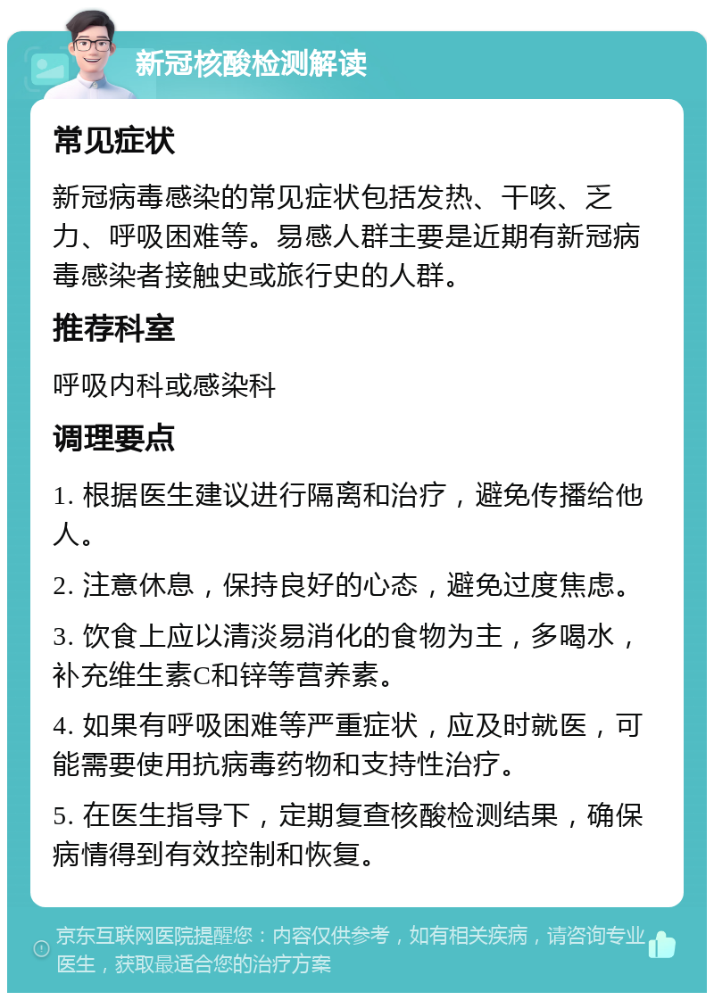 新冠核酸检测解读 常见症状 新冠病毒感染的常见症状包括发热、干咳、乏力、呼吸困难等。易感人群主要是近期有新冠病毒感染者接触史或旅行史的人群。 推荐科室 呼吸内科或感染科 调理要点 1. 根据医生建议进行隔离和治疗，避免传播给他人。 2. 注意休息，保持良好的心态，避免过度焦虑。 3. 饮食上应以清淡易消化的食物为主，多喝水，补充维生素C和锌等营养素。 4. 如果有呼吸困难等严重症状，应及时就医，可能需要使用抗病毒药物和支持性治疗。 5. 在医生指导下，定期复查核酸检测结果，确保病情得到有效控制和恢复。