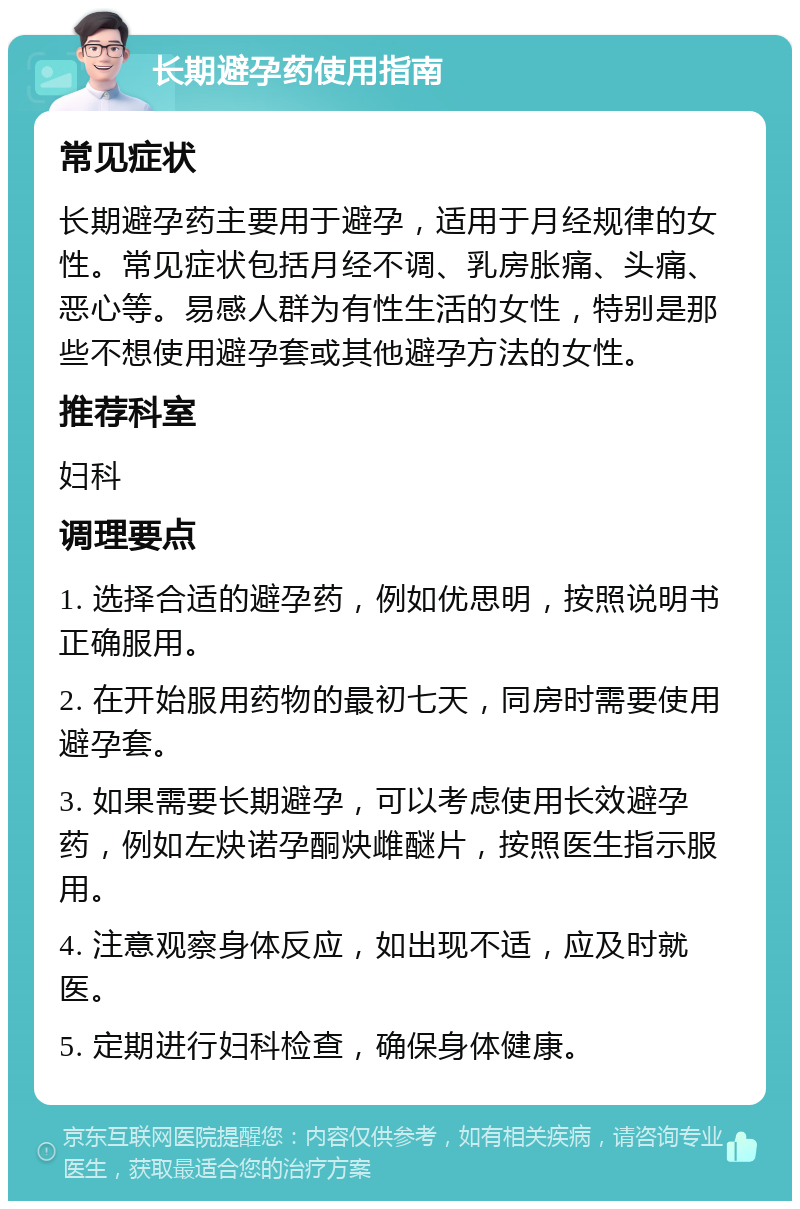 长期避孕药使用指南 常见症状 长期避孕药主要用于避孕，适用于月经规律的女性。常见症状包括月经不调、乳房胀痛、头痛、恶心等。易感人群为有性生活的女性，特别是那些不想使用避孕套或其他避孕方法的女性。 推荐科室 妇科 调理要点 1. 选择合适的避孕药，例如优思明，按照说明书正确服用。 2. 在开始服用药物的最初七天，同房时需要使用避孕套。 3. 如果需要长期避孕，可以考虑使用长效避孕药，例如左炔诺孕酮炔雌醚片，按照医生指示服用。 4. 注意观察身体反应，如出现不适，应及时就医。 5. 定期进行妇科检查，确保身体健康。