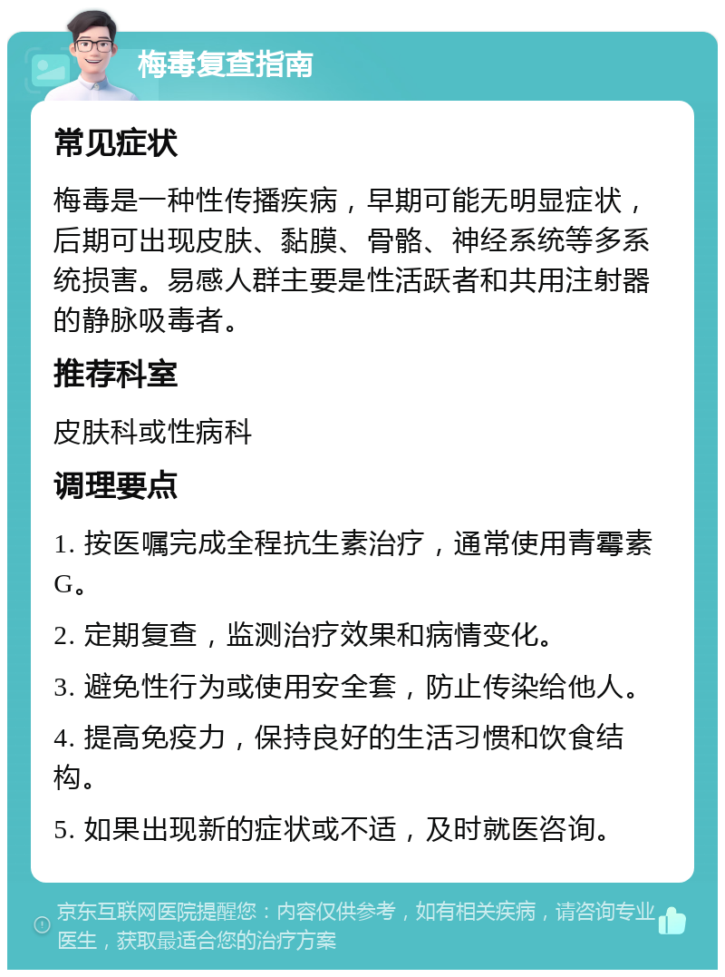 梅毒复查指南 常见症状 梅毒是一种性传播疾病，早期可能无明显症状，后期可出现皮肤、黏膜、骨骼、神经系统等多系统损害。易感人群主要是性活跃者和共用注射器的静脉吸毒者。 推荐科室 皮肤科或性病科 调理要点 1. 按医嘱完成全程抗生素治疗，通常使用青霉素G。 2. 定期复查，监测治疗效果和病情变化。 3. 避免性行为或使用安全套，防止传染给他人。 4. 提高免疫力，保持良好的生活习惯和饮食结构。 5. 如果出现新的症状或不适，及时就医咨询。