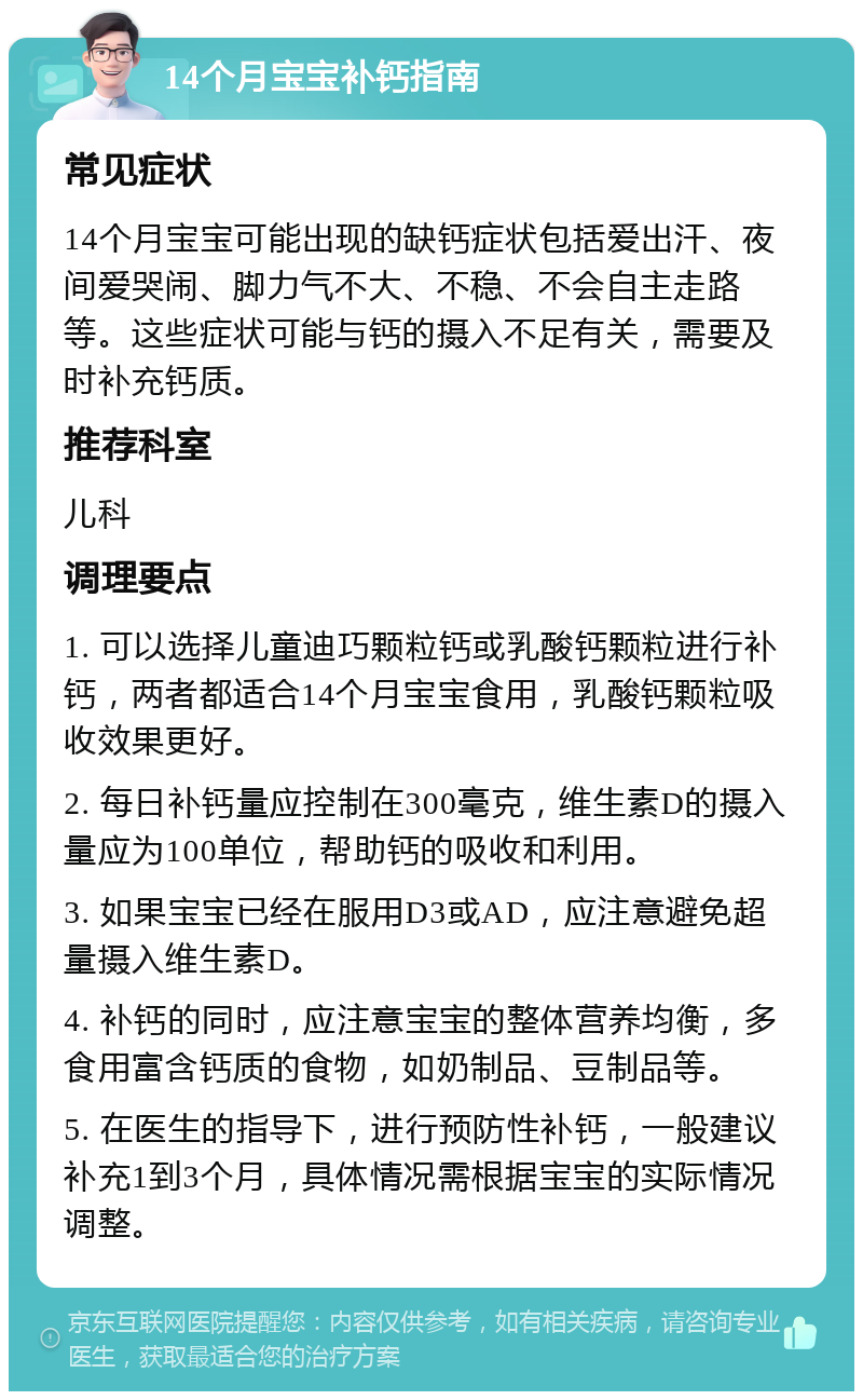 14个月宝宝补钙指南 常见症状 14个月宝宝可能出现的缺钙症状包括爱出汗、夜间爱哭闹、脚力气不大、不稳、不会自主走路等。这些症状可能与钙的摄入不足有关，需要及时补充钙质。 推荐科室 儿科 调理要点 1. 可以选择儿童迪巧颗粒钙或乳酸钙颗粒进行补钙，两者都适合14个月宝宝食用，乳酸钙颗粒吸收效果更好。 2. 每日补钙量应控制在300毫克，维生素D的摄入量应为100单位，帮助钙的吸收和利用。 3. 如果宝宝已经在服用D3或AD，应注意避免超量摄入维生素D。 4. 补钙的同时，应注意宝宝的整体营养均衡，多食用富含钙质的食物，如奶制品、豆制品等。 5. 在医生的指导下，进行预防性补钙，一般建议补充1到3个月，具体情况需根据宝宝的实际情况调整。