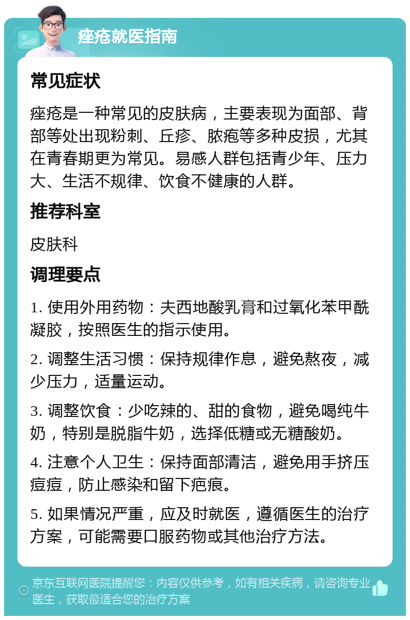 痤疮就医指南 常见症状 痤疮是一种常见的皮肤病，主要表现为面部、背部等处出现粉刺、丘疹、脓疱等多种皮损，尤其在青春期更为常见。易感人群包括青少年、压力大、生活不规律、饮食不健康的人群。 推荐科室 皮肤科 调理要点 1. 使用外用药物：夫西地酸乳膏和过氧化苯甲酰凝胶，按照医生的指示使用。 2. 调整生活习惯：保持规律作息，避免熬夜，减少压力，适量运动。 3. 调整饮食：少吃辣的、甜的食物，避免喝纯牛奶，特别是脱脂牛奶，选择低糖或无糖酸奶。 4. 注意个人卫生：保持面部清洁，避免用手挤压痘痘，防止感染和留下疤痕。 5. 如果情况严重，应及时就医，遵循医生的治疗方案，可能需要口服药物或其他治疗方法。