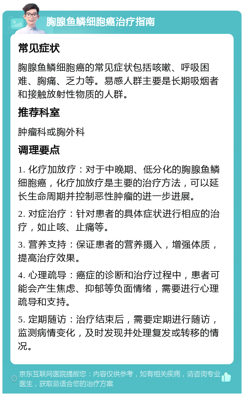 胸腺鱼鳞细胞癌治疗指南 常见症状 胸腺鱼鳞细胞癌的常见症状包括咳嗽、呼吸困难、胸痛、乏力等。易感人群主要是长期吸烟者和接触放射性物质的人群。 推荐科室 肿瘤科或胸外科 调理要点 1. 化疗加放疗：对于中晚期、低分化的胸腺鱼鳞细胞癌，化疗加放疗是主要的治疗方法，可以延长生命周期并控制恶性肿瘤的进一步进展。 2. 对症治疗：针对患者的具体症状进行相应的治疗，如止咳、止痛等。 3. 营养支持：保证患者的营养摄入，增强体质，提高治疗效果。 4. 心理疏导：癌症的诊断和治疗过程中，患者可能会产生焦虑、抑郁等负面情绪，需要进行心理疏导和支持。 5. 定期随访：治疗结束后，需要定期进行随访，监测病情变化，及时发现并处理复发或转移的情况。