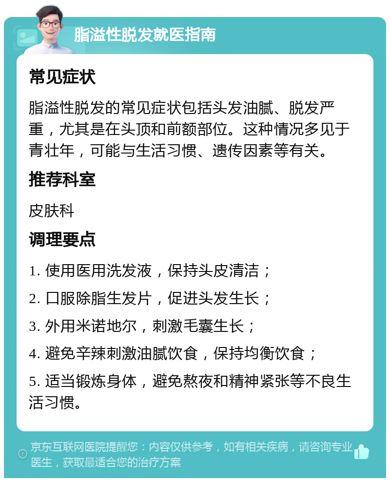 脂溢性脱发就医指南 常见症状 脂溢性脱发的常见症状包括头发油腻、脱发严重，尤其是在头顶和前额部位。这种情况多见于青壮年，可能与生活习惯、遗传因素等有关。 推荐科室 皮肤科 调理要点 1. 使用医用洗发液，保持头皮清洁； 2. 口服除脂生发片，促进头发生长； 3. 外用米诺地尔，刺激毛囊生长； 4. 避免辛辣刺激油腻饮食，保持均衡饮食； 5. 适当锻炼身体，避免熬夜和精神紧张等不良生活习惯。