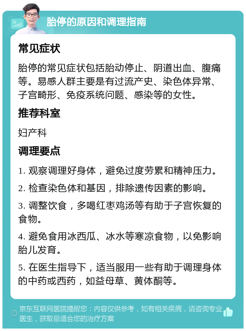 胎停的原因和调理指南 常见症状 胎停的常见症状包括胎动停止、阴道出血、腹痛等。易感人群主要是有过流产史、染色体异常、子宫畸形、免疫系统问题、感染等的女性。 推荐科室 妇产科 调理要点 1. 观察调理好身体，避免过度劳累和精神压力。 2. 检查染色体和基因，排除遗传因素的影响。 3. 调整饮食，多喝红枣鸡汤等有助于子宫恢复的食物。 4. 避免食用冰西瓜、冰水等寒凉食物，以免影响胎儿发育。 5. 在医生指导下，适当服用一些有助于调理身体的中药或西药，如益母草、黄体酮等。